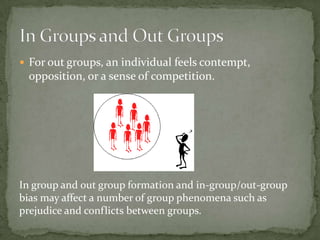  For out groups, an individual feels contempt,
 opposition, or a sense of competition.




In group and out group formation and in-group/out-group
bias may affect a number of group phenomena such as
prejudice and conflicts between groups.
 