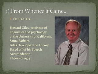  THIS GUY


Howard Giles, professor of
linguistics and psychology
at the University of California,
Santa Barbara.
Giles Developed the Theory
Based off of his Speech
Accomodation
Theory of 1973
 