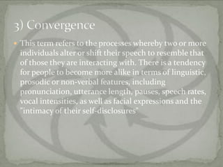  This term refers to the processes whereby two or more
 individuals alter or shift their speech to resemble that
 of those they are interacting with. There is a tendency
 for people to become more alike in terms of linguistic,
 prosodic or non-verbal features, including
 pronunciation, utterance length, pauses, speech rates,
 vocal intensities, as well as facial expressions and the
 "intimacy of their self-disclosures"
 