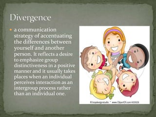  a communication
 strategy of accentuating
 the differences between
 yourself and another
 person. It reflects a desire
 to emphasize group
 distinctiveness in a positive
 manner and it usually takes
 places when an individual
 perceives interaction as an
 intergroup process rather
 than an individual one.
 