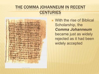 THE COMMA JOHANNEUM IN RECENT
          CENTURIES
                 With the rise of Biblical
                  Scholarship, the
                  Comma Johanneum
                  became just as widely
                  rejected as it had been
                  widely accepted
 