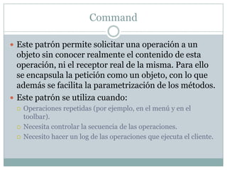 CommandEste patrón permite solicitar una operación a un objeto sin conocer realmente el contenido de esta operación, ni el receptor real de la misma. Para ello se encapsula la petición como un objeto, con lo que además se facilita la parametrización de los métodos.Este patrón se utiliza cuando:Operaciones repetidas (por ejemplo, en el menú y en el toolbar).Necesita controlar la secuencia de las operaciones.Necesito hacer un log de las operaciones que ejecuta el cliente.