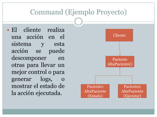 Command (Ejemplo Proyecto)El cliente realiza una acción en el sistema y esta acción se puede descomponer en otras para llevar un mejor control o para generar logs, o mostrar el estado de la acción ejecutada.ClientePacienteAltaPaciente()Paciente1AltaPaciente (Estado)Paciente2AltaPaciente (Ejecutar)