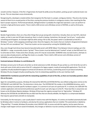 smooth and fast. However, if the file is fragmented, the heads fly wildly across the platters, picking up each scattered cluster one
by one. This can slow down access dramatically.
Recognizing this, developers created utilities that reorganize the files back in a proper, contiguous fashion. They do so by moving
several of them to an unused portion of the drive, erasing the previous locations in contiguous clusters, then rewriting the files
back in proper sequence. Performed periodically, defragmentation is probably the single best operation a user can perform to
maintain a high-performance system. There is both a DOS version and a Windows version of DEFRAG, as well as third-party
versions.
Scandisk
Besides fragmentation, there are a few other things that can go wrong with a hard drive. Actually, there are two FATs, identical
copies, so that in case one FAT gets messed up, there is a built-in backup. Sometimes, the two get "out of sync," usually when
something weird happens. An example might be while saving a file to disk, the power switch is accidentally turned off, or
Windows "crashes" while swapping something to disk. Once this happens, the clusters that are marked in disagreement between
the two FATs are considered "lost." These lost clusters can be recovered by running the SCANDISK utility.
Also, even though hard drives have become basically bullet-proof, with MTBF (Mean Time Between Failure) readings up in the
100,000 hr + range, occasionally clusters "go bad." These clusters must be detected and "marked" as bad, so that DOS won’t try
to write data to them. If data exists there already, some of it may be recoverable. SCANDISK notes any bad clusters, attempts to
save any data already present, and flags the cluster as unusable. There is both a DOS version and a Windows version of
SCANDISK, as well as third-party versions.
Contrasts between Windows 3.x and Windows 95
Windows versions prior to 95 were all written as 16-bit extensions to DOS. Windows 95 was written as a full 32-bit OS, but still is
stuck with some 16-bit calls to some of the PC’s subsystems for legacy support, mostly of existing DOS applications. The 32–bit
capability virtually doubled throughput to almost all I/O devices and memory, accelerating access to just about everything.
Windows 95 also changed virtually everything else, from its networking capabilities to the user interface itself.
EXAM WATCH: Familiarize yourself with the networking capabilities of each of the OSs, as there are invariably questions about
this on the exam.
Again for compatibility purposes, Windows 95 retained the WIN.INI and SYSTEM.INI files, but shifted configuration entries to the
SYSTEM.DAT and USER.DAT files. The distinction is fairly clear. The SYSTEM.DAT file resides in the WINDOWS directory, and is
loaded at startup to provide specific hardware support. It is common to all users of a particular PC. In contrast, the USER.DAT file
contains application and environment preferences specific to each user who logs on to the PC. These two files in conjunction are
known as the Windows Registry database. Windows 95 borrows the registry concept from its "big brother," Windows NT.
Whereas the SYSTEM.INI and WIN.INI files are ASCII text files that are directly editable, the Registry is a compressed database
that requires special tools and skills to manipulate.
Fortunately, for the most part, a user usually doesn’t need to mess with the Registry. It’s entries are handled automatically both
by Windows when it comes to hardware, and also by the various applications that are installed. This automaticity is labeled as
"Plug and Play." If needed, Windows 95 provides a tool, REGEDIT.EXE, to access and edit the registry, but be aware that any
changes made happen and are saved immediately. Any changes or deletions must be carefully considered before they are made.
 