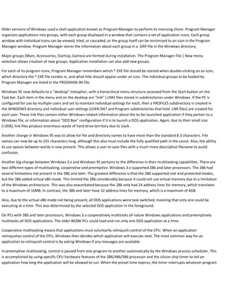 Older versions of Windows used a shell application known as Program Manager to perform its menuing chore. Program Manager
organizes applications into groups, with each group displayed in a window that contains a set of application icons. Each group
window with individual icons can be viewed, tiled, or cascaded, or the group itself can be minimized to an icon in the Program
Manager window. Program Manager stores the information about each group in a .GRP file in the Windows directory.
Major groups (Main, Accessories, StartUp, Games) are formed during installation. The Program Manager File | New menu
selection allows creation of new groups. Application installation can also add new groups.
For each of its program icons, Program Manager remembers which *.EXE file should be started when double-clicking on an icon,
which directory the *.EXE file resides in, and what title should appear under an icon. The individual groups to be loaded by
Program Manager are listed in the PROGMAN.INI file.
Windows 95 now defaults to a "desktop" metaphor, with a hierarchical menu structure accessed from the Start button on the
Task bar. Each item in the menu and on the desktop are "link" (.LNK) files stored in subdirectories under Windows. If the PC is
configured for use by multiple users and set to maintain individual settings for each, then a PROFILES subdirectory is created in
the WINDOWS directory and individual user settings (USER.DAT and Program subdirectories that hold .LNK files) are created for
each user. These link files contain either Windows-related information about the to-be-launched application if they pertain to a
Windows file, or information about "DOS Box" configuration if it is to launch a DOS application. Again, due to their small size
(<2KB), link files produce enormous waste of hard drive territory due to slack.
Another change in Windows 95 was to allow for file and directory names to have more than the standard 8.3 characters. File
names can now be up to 255 characters long, although this also must include the fully qualified path in the count. Also, the ability
to use spaces between words is now present. This allows a user to save files with a much more descriptive filename to avoid
confusion.
Another big change between Windows 3.x and Windows 95 pertains to the difference in their multitasking capabilities. There are
two different types of multitasking, cooperative and preemptive. Windows 3.x supported 286 and later processors. The 286 had
several limitations not present in the 386 and later. The greatest difference is that the 286 supported real and protected modes,
but the 386 added virtual x86 mode. This limited the 286 considerably because it could not use virtual memory due to a limitation
of the Windows architecture. This was also exacerbated because the 286 only had 24 address lines for memory, which translates
to a maximum of 16MB. In contrast, the 386 and later have 32 address lines for memory, which is a maximum of 4GB.
Also, due to the virtual x86 mode not being present, all DOS applications were task switched, meaning that only one could be
executing at a time. This was determined by the selected DOS application in the foreground.
On PCs with 386 and later processors, Windows 3.x cooperatively multitasks all native Windows applications and preemptively
multitasks all DOS applications. The older 80286 PCs could load and run only one DOS application at a time.
Cooperative multitasking means that applications must voluntarily relinquish control of the CPU. When an application
relinquishes control of the CPU, Windows then decides which application will execute next. The most common way for an
application to relinquish control is by asking Windows if any messages are available.
In preemptive multitasking, control is passed from one program to another automatically by the Windows process scheduler. This
is accomplished by using specific CPU hardware features of the 386/486/586 processor and the silicon chip timer to tell an
application how long the application will be allowed to run. When the preset time expires, the timer interrupts whatever program
 
