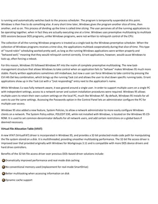 is running and automatically switches back to the process scheduler. The program is temporarily suspended at this point.
Windows is then free to do something else. A very short time later, Windows gives the program another slice of time, then
another, and so on. This process of dividing up the time is called time slicing. The user perceives all of the running applications to
be operating together, when in fact they are actually executing one at a time. Windows uses preemptive multitasking to multitask
DOS sessions because DOS programs, unlike Windows programs, were not written to relinquish control of the CPU.
The collection of all the running Windows programs is treated as a single task by the Windows preemptive scheduler. When the
collection of Windows programs receives a time slice, the applications multitask cooperatively during that slice of time. This type
of "round-robin" scheduling worked pretty well, as long as the running Windows applications were written properly and
"behaved well," meaning that they would relinquish control correctly. Errant applications, however, would cause Windows to
lock-up, often forcing a reboot.
For this reason, Windows 95 followed Windows NT into the realm of complete preemptive multitasking. The new task-
management structure that allows Windows to take control when an application fails to "behave" makes Windows 95 much more
stable. Poorly written applications sometimes still misbehave, but now a user can force Windows to take control by pressing the
Ctrl-Alt-Del key combination, which brings up the running Task List and allows the user to shut down specific running tasks. Errant
applications show up in the Task List with a "(not responding)" entry next to the application’s name.
While Windows 3.x was fully network-aware, it was geared around a single user. In order to support multiple users on a single PC
with independent settings, access to a network server and custom installation procedures were required. Windows 95 allows
multiple users to retain their own custom settings on the local PC, much like Windows NT. By default, Windows 95 installs for all
users to use the same settings. Accessing the Passwords option in the Control Panel lets an administrator configure the PC for
multiple user access.
Windows 95 also added a new feature, System Policies, to allow a network administrator to more easily configure Windows
clients on a network. The System Policy editor, POLEDIT.EXE, while not installed with Windows, is located on the Windows 95 CD-
ROM. It is used to set common-denominator defaults for all network users, and add certain restrictions on a global basis if
deemed necessary.
Virtual File Allocation Table (VFAT)
A new VFAT (VirtualFAT) driver is incorporated in Windows 95, and provides a 32-bit protected-mode code path for manipulating
the file system stored on a disk. It is multithreaded, providing smoother multitasking performance. The 32-bit file access driver is
improved over that provided originally with Windows for Workgroups 3.11 and is compatible with more DOS device drivers and
hard drive controllers.
Benefits of the 32-bit file access driver over previous DOS–based driver solutions include:
Dramatically improved performance and real-mode disk caching
No conventional memory used (replacement for real-mode SmartDrive)
Better multitasking when accessing information on disk
Dynamic cache support
 