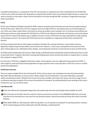 Using DOS and Windows 3.x, manipulation of the FAT and writing to or reading from the disk is handled by the Int 21h MS-DOS
function and is 16-bit real-mode code. Being able to manipulate the disk file system from protected-mode removes or reduces the
need to transition to real mode in order to write information to the disk through MS-DOS, resulting in a large performance gain
while accessing files.
FAT32
FAT32, new to Windows 95 (beginning with the OEM 2 release), provides several enhancements over previous implementations
of the FAT file system. While the current FAT supports drives up to 2GB, FAT32 can now address drives up to 2TB (terabytes) in
size. FAT32 uses smaller clusters (that is, 4K clusters for drives up to 8GB in size), resulting in 10- to 15-percent more efficient use
of disk space relative to large standard FAT (FAT16) drives. FAT32 has the ability to relocate the root directory and use the backup
copy of the FAT instead of the default copy. In addition, the boot record on FAT32 drives has been expanded to include a backup
of critical data structures. This means that FAT32 drives are less susceptible to a single point of failure than existing FAT16
volumes.
FAT32 was implemented with as little change as possible to Windows 95’s existing architecture, internal data structures,
Application Programming Interfaces (APIs), and on-disk format. However, in some cases, existing APIs will not work on FAT32
drives. Most programs are unaffected by these changes, and existing tools and drivers should continue to work on FAT32 drives.
All of Microsoft’s bundled disk tools (Format, FDISK, Defrag, and MS-DOS-based and Windows-based ScanDisk) have been revised
to work with FAT32. In addition, Microsoft is working with leading device driver and disk tool vendors to support them in revising
their products to support FAT32.
For most users, FAT32 has a negligible performance impact. Some programs may see a slight performance gain from FAT32. In
other programs, particularly those heavily dependent on large sequential read or write operations, FAT32 may result in a modest
performance degradation.
Certification Summary
There are several available OSs for the Intel-based PC. Of the various choices, the marketplace has been fairly dominated by
Microsoft’s DOS and Windows in various versions. While complex, this OS combination is now well-understood, reasonably
stable, and well-documented. Taking the time to learn the various available commands, their syntax, and correct usage can turn
an otherwise daunting occupation into an easy and sometimes fun endeavor. By understanding the inner workings of the various
components, you, too, can be the expert.
Two-Minute Drill
At the time DOS was first developed, floppy disks and cassette tapes were the only storage media available for the PC.
DOS commands can be either internal or external. Internal commands are present in the COMMAND.COM shell, and can be
executed on the command line at any time from any directory location. External commands are those that reside in the DOS
directory.
CP/M, QDOS, NDOS, Dr. DOS, Geoworks, NEXT,among others, are all examples of competent PC operating systems. However,
the PC market belongs primarily to Microsoft, with DOS, Windows, and Windows NT.
 