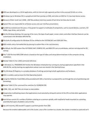 DOS was developed as a 16-bit application, with its internal code segments written to be accessed 16-bits at a time.
Windows (up to Windows 95) is a graphical shell that overlays on DOS, and relies on DOS for it’s low-level device access.
Because of their small size (<2KB), .LNK files produce enormous waste of hard drive territory due to slack.
System files are responsible for all device access and user interface presentation.
As DOS has evolved over the years, it has grown to support a multitude of components, such as sound devices, scanners, CD-
ROMs, tape drives, and so forth.
On the Windows desktop, the spacing of the icons, the type of wall paper, screen colors, and other interface features can be
customized in the Windows WIN.INI file.
The bulk of configuration for Windows 95 has shifted to the SYSTEM.DAT and USER.DAT files.
DOS installs onto a formatted disk by placing its system files in the root directory.
By default, the DOS system files AUTOEXEC.BAT, CONFIG.SYS, and ANSI.SYS carry no attributes, and are not required for OS
startup.
The *.LGO file that WIN.COM selects is based on the type of video card setup determined was in the computer during
installation.
Review Table 9-1 for a DOS command reference.
In Windows 3.x, PROGMAN.EXE finishes the Windows initialization by running any startup applications specified in the
WIN.INI file, and by starting any applications whose icons are stored in the StartUp Group.
The Windows 95 Registry is a complex database of settings pertaining to both applications and hardware.
DOS is a widely used acronym for Disk Operating System.
Using the FDISK (for Fixed DISK) utility provided with DOS, a hard drive is prepared for use through the act of partitioning and
formatting.
Review Table 9-2 for command line switches for SCANDISK.EXE.
.COM, .EXE, and .BAT files are known as executables.
Cooperative multitasking means that applications must voluntarily relinquish control of the CPU so that other applications
may operate.
Hard drives consist of a number of platters rotating on a common spindle, with read/write heads mounted on a pivoting
assembly that spans all platters concurrently.
Up until recently, DOS wouldn’t support a partition greater than 2GB.
Because the smallest addressable unit is the cluster, once a file is written to a cluster, the cluster is marked as used and can’t
 