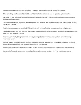 have anything else written to it until the file in it is erased or overwritten by another copy of the same file.
When formatting, or afterwards if desired, the partition marked as active must have an operating system installed.
In practice, it’s best to limit the fully qualified path to less than 60 characters, else some older applications and utilities can
display anomalous behavior.
Each file accessible to DOS, regardless of media type, has four attributes that may be associated with it: READ ONLY, HIDDEN,
SYSTEM, and ARCHIVE.
The /S switch allows a user to reset the SYSTEM attribute only on those files that were previously set on by the user.
The best way to keep your data safe from any failure of the equipment or potential operator error is to create a separate copy
of the data, also known as a backup.
Performed periodically, defragmentation is probably the single best operation a user can perform to maintain a high-
performance system.
Windows Registry entries are handled automatically both by Windows when it comes to hardware, and also by the various
applications that are installed. This automation is labeled as "Plug and Play."
In Windows 95, each item in the menu and on the desktop are "link" (.LNK) files stored in subdirectories under Windows.
Accessing the Passwords option in the Control Panel lets an administrator configure the PC for multiple user access.
 