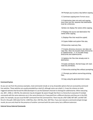 /W Prompts you to press a key before copying.
/C Continues copying even if errors occur.
/I If destination does not exist and copying
more than one file, assumes that destination
must be a directory.
/Q Does not display file names while copying.
/F Displays full source and destination file
names while copying.
/L Displays files that would be copied.
/H Copies hidden and system files also.
/R Overwrites read-only files.
/T Creates directory structure, but does not
copy files. Does not include empty directories
or subdirectories. /T /E includes empty
directories and subdirectories.
/U Updates the files that already exist in
destination.
/K Copies attributes. Normal Xcopy will reset
read-only attributes.
/Y Overwrites existing files without prompting.
/-Y Prompts you before overwriting existing
files.
/N Copy using the generated short names.
Command Syntax
As you can see from the previous examples, most commands include an array of possible options that are accessed by command
line switches. These switches are usually preceded by a slash (/), although some use a dash (-). It was the reliance on slash-
triggered switches that forced the DOS developers to use the backslash character to distinguish subdirectories. When executing
any .BAT, .COM, or .EXE file, the extension may be dropped. Be aware though that there is a hierarchy to execution if multiple
commands with the same extension are in the same directory (or if executed from a different directory and they are in the DOS
path). For example, say you issue the NET command from the command line. There may be a NET.COM, NET.BAT, and NET.EXE
file all in the path. DOS looks first for .COM files, then .EXE files, then .BAT files. If you ever execute a command and get strange
results, be sure and check for the presence of another command with the same name, but a different extension.
Internal Versus External Commands
 