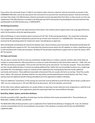If you notice, the commands shown in Table 9-1 are listed as either internal or external. Internal commands are present in the
COMMAND.COM shell, and can be executed on the command line at any time from any directory location. External commands
are those that reside in the DOS directory. External commands must be executed either from there, or they may be run from any
subdirectory if the DOS directory is included in the DOS path (see PATH Command) or by preceding the command with the fully
qualified path to the DOS directory (e.g., C:DOSXCOPY).
File Naming Conventions
File management is crucial for the rapid retrieval of information. One method used to organize data is by using logical filenames
within the boundaries set by the operating system.
DOS and Windows 3.1 were limited to what is termed an 8.3 (8 "dot" 3) file naming specification. This meant that no filename
could exceed eight characters followed by a period and up to three more characters (i.e. FILENAME.EXT). There was also no
provision by the operating system for mixed-case names. Everything was in uppercase.
When Windows95 and Windows NT entered the desktop realm, these limitations were eliminated. Windows95 and Windows NT
provide long filename support on FAT. This essentially links directory entries within the FAT together to create a long filename (up
to 250 characters) with mixed case and spaces. Windows NT also provides long filename support with its native file system, NTFS
(NT File System).
File Types and Formats
You can save or rename any file to most any combination of eight letters or numbers, a period, and then add a three-letter (or
number or combo) extension. DOS only performs an action on certain files based on their three-letter extension. .COM, .EXE, and
.BAT files are known as executables. These are the only files that can be executed (or "run") by the computer. These executables
can then include additional data or functions by loading additional files. Rather than put all available functions into a single huge
executable file, most developers choose to modularize their applications by creating library files that include additional
commands and functions. These additional executable enhancement files are usually referred to as overlays. These files usually
have a .BIN or .OVL extension. Windows took this one step further and developed Dynamic Linked Libraries (.DLL files). These
overlays have the additional benefit of being shareable by all of the applications loaded in Windows.
There are additional "conventions" to file naming, but none that must be adhered to at the OS level. Device drivers usually end in
.DRV. You can usually count on .TXT and .DOC files to be documents, .HLP to be help files, and so forth.
On the other hand, software applications are usually sticklers at requiring a certain extension to be recognized as a valid file to be
opened by the application. Some applications allow the importing of data from several different file types.
Read Only, Hidden, System, and Archive Attributes
Each file accessible to DOS, regardless of media type, has four attributes that may be associated with it. These attributes are
READ ONLY, HIDDEN, SYSTEM, and ARCHIVE.
The READ ONLY (RO) attribute prevents a user or application from inadvertently deleting or changing a file. If set, the attribute
must be removed before the file can be deleted or overwritten. If the attribute is removed, the file then has READ/WRITE
capabilities (RW)
 