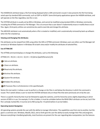 The HIDDEN (H) attribute keeps a file from being displayed when a DIR command is issued. It also prevents the file from being
acted upon by standard DOS commands, such as COPY or XCOPY. Some third-party applications ignore the HIDDEN attribute, and
will operate on the files regardless, but this is rare.
The SYSTEM attribute is usually set by DOS or Windows, and cannot be modified using standard DOS or Windows commands,
including the ATTRIB command or File Manager. This is to ensure that a user doesn’t inadvertently erase or modify these crucial
files. Again, third-party utilities can sometimes be used to override and change this attribute.
The ARCHIVE attribute is set automatically when a file is created or modified, and is automatically removed by back-up software
when the file is backed up.
Viewing and Changing File Attributes
File attributes can be viewed from DOS using either the DIR or ATTRIB command. Windows users can either use File Manager (all
versions) or Windows Explorer in Windows 95 to both view and/or modify the attributes of selected files.
Use ATTRIB.EXE
The ATTRIB command displays or changes file attributes, such as the following:
ATTRIB [+R | -R] [+A | -A] [+S | -S] [+H | -H] [[drive:][path]filename] [/S]
+ Sets an attribute.
- Clears an attribute.
R Read-only file attribute.
A Archive file attribute.
S System file attribute.
H Hidden file attribute.
/S Processes files in all directories in the specified path.
Notice this last switch. It allows a user to perform a change on ALL files in and below the directory in which the command is
issued. The S switch allows a user to reset the SYSTEM attribute only on those files that were previously set on by the user.
There is a specific hierarchy that must be followed to apply the switches, and this hierarchy varies slightly depending on which
version of DOS is in use. For example, if a file is hidden, it must be unhidden before the READ ONLY attribute can be set, but if the
file is already marked RO, it must be set to RW (using the –R switch) before it can be hidden.
Operating System Navigation
All operating systems provide the user with the ability to manage information. The capabilities vary from one to another, but the
goal is a common one. Windows, MacOS, OS/2, and so forth give the user the ability to easily manage their files and programs.
Because everything is handled graphically, most functions are present for the user regarding data manipulation, but the features
 