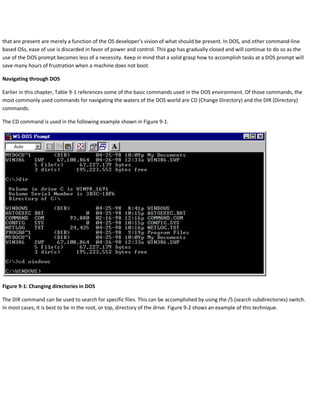 that are present are merely a function of the OS developer’s vision of what should be present. In DOS, and other command-line
based OSs, ease of use is discarded in favor of power and control. This gap has gradually closed and will continue to do so as the
use of the DOS prompt becomes less of a necessity. Keep in mind that a solid grasp how to accomplish tasks at a DOS prompt will
save many hours of frustration when a machine does not boot.
Navigating through DOS
Earlier in this chapter, Table 9-1 references some of the basic commands used in the DOS environment. Of those commands, the
most commonly used commands for navigating the waters of the DOS world are CD (Change Directory) and the DIR (Directory)
commands.
The CD command is used in the following example shown in Figure 9-1.
Figure 9-1: Changing directories in DOS
The DIR command can be used to search for specific files. This can be accomplished by using the /S (search subdirectories) switch.
In most cases, it is best to be in the root, or top, directory of the drive. Figure 9-2 shows an example of this technique.
 