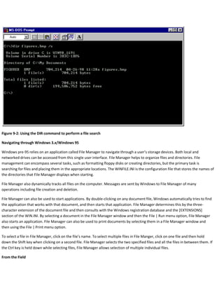 Figure 9-2: Using the DIR command to perform a file search
Navigating through Windows 3.x/Windows 95
Windows pre-95 relies on an application called File Manager to navigate through a user’s storage devices. Both local and
networked drives can be accessed from this single user interface. File Manager helps to organize files and directories. File
management can encompass several tasks, such as formatting floppy disks or creating directories, but the primary task is
searching for files and placing them in the appropriate locations. The WINFILE.INI is the configuration file that stores the names of
the directories that File Manager displays when starting.
File Manager also dynamically tracks all files on the computer. Messages are sent by Windows to File Manager of many
operations including file creation and deletion.
File Manager can also be used to start applications. By double-clicking on any document file, Windows automatically tries to find
the application that works with that document, and then starts that application. File Manager determines this by the three-
character extension of the document file and then consults with the Windows registration database and the [EXTENSIONS]
section of the WIN.INI. By selecting a document in the File Manager window and then the File | Run menu option, File Manager
also starts an application. File Manager can also be used to print documents by selecting them in a File Manager window and
then using the File | Print menu option.
To select a file in File Manager, click on the file’s name. To select multiple files in File Manger, click on one file and then hold
down the Shift key when clicking on a second file. File Manager selects the two specified files and all the files in between them. If
the Ctrl key is held down while selecting files, File Manager allows selection of multiple individual files.
From the Field
 