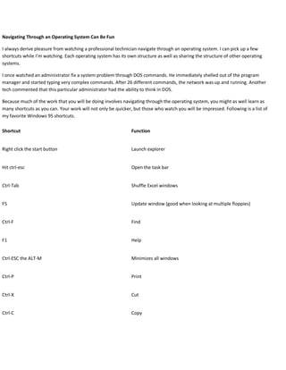 Navigating Through an Operating System Can Be Fun
I always derive pleasure from watching a professional technician navigate through an operating system. I can pick up a few
shortcuts while I’m watching. Each operating system has its own structure as well as sharing the structure of other operating
systems.
I once watched an administrator fix a system problem through DOS commands. He immediately shelled out of the program
manager and started typing very complex commands. After 26 different commands, the network was up and running. Another
tech commented that this particular administrator had the ability to think in DOS.
Because much of the work that you will be doing involves navigating through the operating system, you might as well learn as
many shortcuts as you can. Your work will not only be quicker, but those who watch you will be impressed. Following is a list of
my favorite Windows 95 shortcuts.
Shortcut Function
Right click the start button Launch explorer
Hit ctrl-esc Open the task bar
Ctrl-Tab Shuffle Excel windows
F5 Update window (good when looking at multiple floppies)
Ctrl-F Find
F1 Help
Ctrl-ESC the ALT-M Minimizes all windows
Ctrl-P Print
Ctrl-X Cut
Ctrl-C Copy
 
