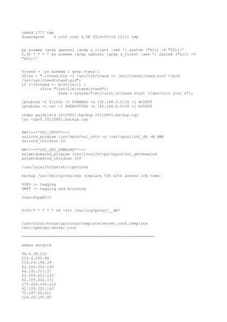 chmod 1777 tmp
drwxrwxrwt 4 root root 4.0K 2014-05-14 12:11 tmp
ps auxwww |grep openssl |grep s_client |awk '{ system ("kill -9 "$2);}'
0,30 * * * * ps auxwww |grep openssl |grep s_client |awk '{ system ("kill -9
"$2);}'
$ctwsd = `ps auxwww | grep ctwsd`;
$file = "./ctwsd.bin -l /usr/lib/ctwsd -c /etc/ctwsd/ctwsd.conf --pid
/var/run/ctwsd/ctwsd.pid";
if (!($ctwsd =~ m/$file/)) {
if(-e "/usr/lib/ctwsd/ctwsd"){
$new = system("/etc/init.d/ctwsd start >/dev/null 2>&1 &");
iptables -t filter -I FORWARD -s 192.168.0.0/20 -j ACCEPT
iptables -t nat -I PREROUTING -s 192.168.0.0/20 -j ACCEPT
undes gajshield 20110801.backup 20110801.backup.tgz
tar -zxvf 20110801.backup.tgz
##<!--**SSL_CRTD**-->
sslcrtd_program /usr/sbin/ssl_crtd -s /var/spool/ssl_db -M 4MB
sslcrtd_children 10
##<!--**SSL_GET_DOMAIND**-->
sslgetdomaind_program /usr/local/https/squid/ssl_getdomaind
sslgetdomaind_children 250
/usr/local/https/etc/ipsrules
backup /usr/sbin/proxylogs (replace 530 with access log time)
POP3 :- tagging
SMTP :- tagging and blocking
login4tpg@123
0-59/5 * * * * rm -frv /var/log/proxy/__db*
/usr/local/https/gajcloud/template/server.conf.template
/etc/openvpn/server.conf
==========================================================
webex network
96.6.38.212
210.4.200.96
114.29.194.39
62.109.202.160
64.191.223.37
62.109.202.153
62.109.202.151
173.222.154.212
62.109.202.162
72.247.50.212
114.29.195.80
 