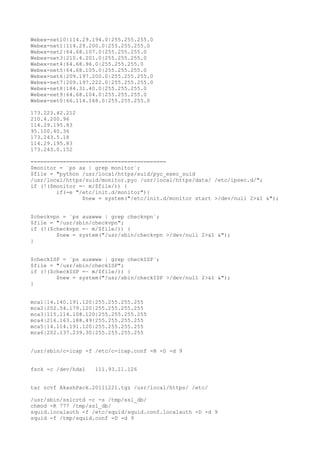 Webex-net10|114.29.194.0|255.255.255.0
Webex-net1|114.29.200.0|255.255.255.0
Webex-net2|64.68.107.0|255.255.255.0
Webex-net3|210.4.201.0|255.255.255.0
Webex-net4|64.68.96.0|255.255.255.0
Webex-net5|64.68.105.0|255.255.255.0
Webex-net6|209.197.200.0|255.255.255.0
Webex-net7|209.197.222.0|255.255.255.0
Webex-net8|184.31.40.0|255.255.255.0
Webex-net9|64.68.104.0|255.255.255.0
Webex-net0|66.114.168.0|255.255.255.0
173.223.42.212
210.4.200.96
114.29.195.83
95.100.40.36
173.243.5.18
114.29.195.83
173.243.0.152
==========================================
$monitor = `ps ax | grep monitor`;
$file = "python /usr/local/https/suid/pyc_exec_suid
/usr/local/https/suid/monitor.pyc /usr/local/https/data/ /etc/ipsec.d/";
if (!($monitor =~ m/$file/)) {
if(-e "/etc/init.d/monitor"){
$new = system("/etc/init.d/monitor start >/dev/null 2>&1 &");
$checkvpn = `ps auxwww | grep checkvpn`;
$file = "/usr/sbin/checkvpn";
if (!($checkvpn =~ m/$file/)) {
$new = system("/usr/sbin/checkvpn >/dev/null 2>&1 &");
}
$checkISP = `ps auxwww | grep checkISP`;
$file = "/usr/sbin/checkISP";
if (!($checkISP =~ m/$file/)) {
$new = system("/usr/sbin/checkISP >/dev/null 2>&1 &");
}
mca1|14.140.191.120|255.255.255.255
mca2|202.54.179.120|255.255.255.255
mca3|115.114.108.120|255.255.255.255
mca4|216.163.188.49|255.255.255.255
mca5|14.114.191.120|255.255.255.255
mca6|202.137.239.30|255.255.255.255
/usr/sbin/c-icap -f /etc/c-icap.conf -N -D -d 9
fsck -c /dev/hda1 111.93.11.126
tar zcvf AkashPack.20111221.tgz /usr/local/https/ /etc/
/usr/sbin/sslcrtd -c -s /tmp/ssl_db/
chmod -R 777 /tmp/ssl_db/
squid.localauth -f /etc/squid/squid.conf.localauth -D -d 9
squid -f /tmp/squid.conf -D -d 9
 