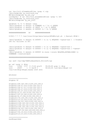 cat /etc/init.d/newmknodfiles |grep -i sip
/sbin/modprobe ip_conntrack_sip
##/sbin/modprobe ip_nat_sip
root@gsfw:~ # cat /etc/init.d/newmknodfiles |grep -i 323
/sbin/modprobe ip_conntrack_h323
##/sbin/modprobe ip_nat_h323
iptables -L -n -t mangle |less
/sbin/iptables -t mangle -D FORWARD -o ! lo -j QUEUE
/sbin/iptables -t mangle -D INPUT -i ! lo -j QUEUE
/sbin/iptables -t mangle -D OUTPUT -o ! lo -j QUEUE
################## DC ################
0-59/1 * * * * /usr/local/https/data/restartNTLMScript.sh ( Restart NTLM )
/sbin/iptables -t mangle -D OUTPUT ! -o lo -j NFQUEUE --queue-num 1 ( Disable
IPS for failover in DC)
/sbin/iptables -t mangle -D OUTPUT ! -o lo -j NFQUEUE --queue-num 1
/sbin/iptables -t mangle -D OUTPUT ! -o lo -j NFQUEUE --queue-num 1 --queue-
bypass
/sbin/iptables -t mangle -D OUTPUT -m state --state RELATED,ESTABLISHED -j
CONNMARK --restore-mark
##########################################
tar zxvf /var/tmp/VARForAkashPack.20111229.tgz
ps -ef |grep -i dhcp
root 13565 1717 0 17:52 pts/0 00:00:00 grep -i dhcp
root 25067 1 0 Jan18 ? 00:02:24 /usr/sbin/dhcpd -lf
/var/lib/dhcp/dhcpd.leases eth0 eth1
GT-S5263
====================
Dropbox IP
Dropbox1|108.160.160.0|255.255.240.0
Dropbox2|199.47.216.0|255.255.252.0
Dropbox3|199.47.217.0|255.255.255.0
Dropbox4|199.47.218.0|255.255.255.0
Dropbox5|199.47.219.0|255.255.255.0
Dropbox6|23.21.220.0|255.255.255.0
Dropbox7|107.22.245.0|255.255.255.0
Dropbox8|50.17.246.0|255.255.255.0
Dropbox9|174.129.195.0|255.255.255.0
Dropbox10|23.23.226.0|255.255.255.0
Dropbox11|54.221.249.0|255.255.255.0
Dropbox12|108.160.165.0|255.255.224.0
Dropbox13|108.160.162.0|255.255.255.0
Dropbox14|108.160.166.0|255.255.255.0
Dropbox15|54.221.234.0|255.255.255.0
Dropbox16|107.20.249.120|255.255.255.0
Dropbox17|50.19.214.0|255.255.255.0
Dropbox18|23.23.229.0|255.255.255.0
====================
neo@howallbkd
 