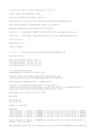 /usr/sbin/c-icap -f /etc/c-icap.conf -D -N -d 9
client ldap sasl wrapping = sign
Linux 2.6.18-238.19.1.el5xen (32-bit)
/usr/bin/nice -n 19 /usr/local/https/scripts/admin/dumpdashboard
Front End Password: ITSInvisiblE (after b is small L)
Backend Password: Security@1981 (S is Capital)
-rw-r----- 1 web wheel 1488857 2012-05-19 15:24 /var/tmp/sslcrtd.log
-rw-r----- 1 web wheel 14200 2012-05-19 09:30 /var/tmp/getdomaind.log
9.4.7.4.34.3.4
winbindd -d 9 -i
Sec5re license
11 10 * * * /bin/rm /usr/local/https/ramdata/ssldomains.db
leave@tra!l4me
cat /etc/rc.local |grep -i tso
/usr/sbin/ethtool -K eth0 tso off
/usr/sbin/ethtool -K eth1 tso off
/usr/sbin/ethtool -K eth3 tso off
vi /etc/ctwsd/ctwsd.conf
ServerAddress = webres1.t.ctmail.com
openssl verify /etc/ipsec.d/squid/cert/gajsslcert.pem
/usr/local/https/gajcloud/template/server.conf.template
fbcdn-dragon-a.akamaihd.net = *.akamaihd.net
killall -9 /usr/sbin/c-icap;killall -9 /usr/sbin/c-
icap;/usr/local/https/scripts/admin/restarticap ;killall -9 squid;killall -9
squid;/usr/local/https/scripts/admin/restartproxy start
ping yahoo.com -I eth2 -i 0.2 -s 1400
Microsoft
96.17.182.42
157.56.67.221
Rajesh :- surf_499
Ushacomm
/sbin/iptables -t mangle -I FORWARD -s 172.16.0.0/16 -d 10.240.1.0/24 -j ACCEPT
/sbin/iptables -t mangle -I FORWARD -s 10.240.1.0/24 -d 172.16.0.0/16 -j ACCEPT
/sbin/iptables -t mangle -I FORWARD -s 172.28.0.0/16 -d 10.240.1.0/24 -j ACCEPT
/sbin/iptables -t mangle -I FORWARD -s 10.240.1.0/24 -d 172.28.0.0/16 -j ACCEPT
/sbin/iptables -t mangle -I FORWARD -s 192.168.123.0/24 -d 192.168.123.0/24 -j
ACCEPT ( DC PPTP VPN )
### Bandwidth Quota was not working and to work that below MARK policy added for
 