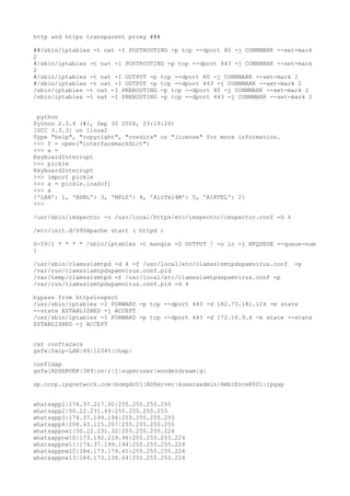 http and https transparent proxy ###
##/sbin/iptables -t nat -I POSTROUTING -p tcp --dport 80 -j CONNMARK --set-mark
2
#/sbin/iptables -t nat -I POSTROUTING -p tcp --dport 443 -j CONNMARK --set-mark
2
#/sbin/iptables -t nat -I OUTPUT -p tcp --dport 80 -j CONNMARK --set-mark 2
#/sbin/iptables -t nat -I OUTPUT -p tcp --dport 443 -j CONNMARK --set-mark 2
/sbin/iptables -t nat -I PREROUTING -p tcp --dport 80 -j CONNMARK --set-mark 2
/sbin/iptables -t nat -I PREROUTING -p tcp --dport 443 -j CONNMARK --set-mark 2
python
Python 2.3.4 (#1, Sep 30 2004, 03:19:26)
[GCC 3.3.3] on linux2
Type "help", "copyright", "credits" or "license" for more information.
>>> f = open("interfacemarkdict")
>>> a =
KeyboardInterrupt
>>> pickle
KeyboardInterrupt
>>> import pickle
>>> a = pickle.load(f)
>>> a
{'LAN': 1, 'BSNL': 3, 'MPLS': 4, 'AirTel4M': 5, 'AIRTEL': 2}
>>>
/usr/sbin/imspector -c /usr/local/https/etc/imspector/imspector.conf -D 4
/etc/init.d/S90Apache start ( httpd )
0-59/1 * * * * /sbin/iptables -t mangle -D OUTPUT ! -o lo -j NFQUEUE --queue-num
1
/usr/sbin/clamsslsmtpd -d 4 -f /usr/local/etc/clamsslsmtpdspamvirus.conf -p
/var/run/clamsslsmtpdspamvirus.conf.pid
/var/temp/clamsslsmtpd -f /usr/local/etc/clamsslsmtpdspamvirus.conf -p
/var/run/clamsslsmtpdspamvirus.conf.pid -d 4
bypass from httpsinspect
/usr/sbin/iptables -I FORWARD -p tcp --dport 443 -d 182.73.181.124 -m state
--state ESTABLISHED -j ACCEPT
/usr/sbin/iptables -I FORWARD -p tcp --dport 443 -d 172.16.9.4 -m state --state
ESTABLISHED -j ACCEPT
cat conftacacs
gsfw|fwip-LAN|49|12345|chap|
confldap
gsfw|ADSERVER|389|cn|r|j|superuser|wonderdream|g|
ap.corp.ipgnetwork.com|bomgdc01|ADServer|kumaraadmin|AmbiEnce@001|ipgap
whatsapp1|174.37.217.92|255.255.255.255
whatsapp2|50.22.231.49|255.255.255.255
whatsapp3|174.37.199.194|255.255.255.255
whatsapp4|208.43.115.207|255.255.255.255
whatsappnw1|50.22.231.32|255.255.255.224
whatsappnw10|173.192.219.96|255.255.255.224
whatsappnw11|174.37.199.194|255.255.255.224
whatsappnw12|184.173.179.41|255.255.255.224
whatsappnw13|184.173.136.64|255.255.255.224
 