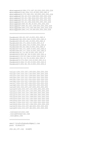 whatsappnw14|184.173.147.32|255.255.255.224
whatsappnw15|66.228.112.0|255.255.240.0
whatsappnw16|173.192.231.32|255.255.255.224
whatsappnw2|50.22.210.128|255.255.255.224
whatsappnw3|50.22.198.224|255.255.255.252
whatsappnw4|50.22.198.204|255.255.255.252
whatsappnw5|50.22.194.224|255.255.255.224
whatsappnw6|208.43.96.4|255.255.255.252
whatsappnw7|208.43.122.128|255.255.255.224
whatsappnw8|184.173.136.64|255.255.255.224
whatsappnw9|184.172.19.64|255.255.255.224
===================================
Facebook1|69.63.167.0|255.255.240.0
Facebook2|66.220.144.0|255.255.240.0
Facebook3|69.63.181.0|255.255.240.0
Facebook4|69.171.224.0|255.255.0.0
Facebook5|66.220.152.0|255.255.240.0
Facebook6|69.63.184.0|255.255.240.0
Facebook7|69.171.228.0|255.255.240.0
Facebook8|69.171.224.0|255.255.240.0
Facebook9|31.13.64.0|255.255.255.0
Facebook10|203.92.39.0|255.255.255.0
Facebook11|23.57.194.0|255.255.255.0
Facebook12|31.13.72.0|255.255.255.0
Facebook13|173.252.110.0|255.255.0.0
Facebook14|204.15.20.0|255.255.252.0
Facebook15|203.92.39.0|255.255.255.0
===================
tally1|124.153.107.130|255.255.255.255
tally2|124.153.107.132|255.255.255.255
tally3|124.153.107.139|255.255.255.255
tally4|124.153.107.150|255.255.255.255
tally5|124.153.107.151|255.255.255.255
tally6|124.153.107.134|255.255.255.255
tally7|124.153.107.145|255.255.255.255
tally8|124.153.107.146|255.255.255.255
tally9|124.153.107.147|255.255.255.255
tally10|124.153.107.131|255.255.255.255
tally11|124.153.107.133|255.255.255.255
tally12|124.153.107.140|255.255.255.255
tally13|124.153.107.148|255.255.255.255
tally14|124.153.107.149|255.255.255.255
tally15|124.153.107.135|255.255.255.255
tally16|124.153.107.136|255.255.255.255
tally17|124.153.107.137|255.255.255.255
tally18|124.153.107.138|255.255.255.255
tally19|124.153.107.66|255.255.255.255
tally20|124.153.107.96|255.255.255.255
.tallysolutions.com
.tallyenterprise.com
.tallybss.com
====================
email bindlalbahadur@gmail.com
pass kishan123
202.46.197.164 DISHTV
 
