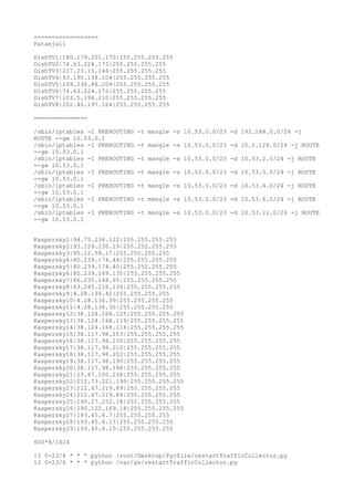 ==================
Patanjali
DishTV1|180.179.201.170|255.255.255.255
DishTV2|74.63.224.173|255.255.255.255
DishTV3|217.23.15.146|255.255.255.255
DishTV4|93.190.138.104|255.255.255.255
DishTV5|109.236.86.209|255.255.255.255
DishTV6|74.63.224.172|255.255.255.255
DishTV7|103.5.198.210|255.255.255.255
DishTV8|202.46.197.164|255.255.255.255
===============
/sbin/iptables -I PREROUTING -t mangle -s 10.53.0.0/23 -d 192.168.0.0/24 -j
ROUTE --gw 10.53.0.1
/sbin/iptables -I PREROUTING -t mangle -s 10.53.0.0/23 -d 10.0.128.0/24 -j ROUTE
--gw 10.53.0.1
/sbin/iptables -I PREROUTING -t mangle -s 10.53.0.0/23 -d 10.53.2.0/24 -j ROUTE
--gw 10.53.0.1
/sbin/iptables -I PREROUTING -t mangle -s 10.53.0.0/23 -d 10.53.5.0/24 -j ROUTE
--gw 10.53.0.1
/sbin/iptables -I PREROUTING -t mangle -s 10.53.0.0/23 -d 10.53.4.0/24 -j ROUTE
--gw 10.53.0.1
/sbin/iptables -I PREROUTING -t mangle -s 10.53.0.0/23 -d 10.53.6.0/24 -j ROUTE
--gw 10.53.0.1
/sbin/iptables -I PREROUTING -t mangle -s 10.53.0.0/23 -d 10.53.11.0/24 -j ROUTE
--gw 10.53.0.1
Kaspersky1|94.75.236.122|255.255.255.255
Kaspersky2|93.159.230.19|255.255.255.255
Kaspersky3|85.12.58.17|255.255.255.255
Kaspersky4|80.239.174.44|255.255.255.255
Kaspersky5|80.239.174.40|255.255.255.255
Kaspersky6|80.239.169.135|255.255.255.255
Kaspersky7|66.235.148.65|255.255.255.255
Kaspersky8|63.245.216.134|255.255.255.255
Kaspersky9|4.28.136.42|255.255.255.255
Kaspersky10|4.28.136.39|255.255.255.255
Kaspersky11|4.28.136.36|255.255.255.255
Kaspersky12|38.124.168.125|255.255.255.255
Kaspersky13|38.124.168.119|255.255.255.255
Kaspersky14|38.124.168.116|255.255.255.255
Kaspersky15|38.117.98.253|255.255.255.255
Kaspersky16|38.117.98.230|255.255.255.255
Kaspersky17|38.117.98.212|255.255.255.255
Kaspersky18|38.117.98.202|255.255.255.255
Kaspersky19|38.117.98.199|255.255.255.255
Kaspersky20|38.117.98.196|255.255.255.255
Kaspersky21|23.67.100.236|255.255.255.255
Kaspersky22|212.73.221.199|255.255.255.255
Kaspersky23|212.47.219.89|255.255.255.255
Kaspersky24|212.47.219.86|255.255.255.255
Kaspersky25|195.27.252.18|255.255.255.255
Kaspersky26|195.122.169.18|255.255.255.255
Kaspersky27|193.45.6.7|255.255.255.255
Kaspersky28|193.45.6.13|255.255.255.255
Kaspersky29|193.45.6.10|255.255.255.255
600*8/1024
13 0-23/6 * * * python /root/Desktop/Pycfile/restartTrafficCollector.py
13 0-23/6 * * * python /var/gs/restartTrafficCollector.py
 