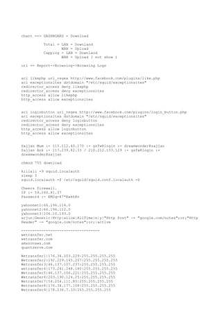chart ==> DASHBOARD = Download
Total = LAN = Downlaod
WAN = Upload
Capping = LAN = Downlaod
WAN = Upload ( not show )
url == Report->Browsing->Browsing Logs
acl likephp url_regex http://www.facebook.com/plugins/like.php
acl exceptionsites dstdomain "/etc/squid/exceptionsites"
redirector_access deny likephp
redirector_access deny exceptionsites
http_access allow likephp
http_access allow exceptionsites
acl loginbutton url_regex http://www.facebook.com/plugins/login_button.php
acl exceptionsites dstdomain "/etc/squid/exceptionsites"
redirector_access deny loginbutton
redirector_access deny exceptionsites
http_access allow loginbutton
http_access allow exceptionsites
Sajjan Mum :- 115.112.40.170 :- gsfw@login :- dreamwonder@sajjan
Sajjan Ank :- 117.239.82.33 / 210.212.133.129 :- gsfw@login :-
dreamwonder@sajjan
chmod 755 download
killall -9 squid.localauth
sleep 3
squid.localauth -f /etc/squid/squid.conf.localauth -D
Cheers firewall.
IP :- 59.160.81.37
Password :- EM2q-47*Ewkh@n
yahoonet1|66.196.114.0
yahoonet2|66.196.112.0
yahoonet3|106.10.193.0
arjun|Generic|Http|allow|AllTime|n|y|"Http Post" ~= "google.com/notes";or;"Http
Header" ~= "google.com/notes";or;|active
-----------------------------------
wetransfer.net
wetransfer.com
amazonaws.com
quantserve.com
Wetransfer1|176.34.103.229|255.255.255.255
Wetransfer2|192.229.145.207|255.255.255.255
Wetransfer3|46.137.107.237|255.255.255.255
wetransfer4|173.241.248.180|255.255.255.255
Wetransfer5|46.137.106.221|255.255.255.255
Wetransfer6|203.190.124.25|255.255.255.255
Wetransfer7|54.254.111.85|255.255.255.255
Wetransfer8|176.34.177.108|255.255.255.255
Wetransfer9|178.236.7.33|255.255.255.255
 