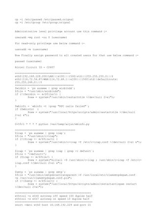 cp -i /etc/passwd /etc/passwd.orignal
cp -i /etc/group /etc/group.orignal
Administrative level privilege account use this command :-
useradd -mg root -ou 0 (username)
For read-only privilege use below command :-
useradd -m (username)
Now Finally assign password to all created users for that use below command :-
passwd (username)
Aircel Circuit ID - C2407
===================================
eth0|192.168.128.200|LAN|||e100|||1500|std|||255.255.255.0|||0
eth1|116.72.54.87|WAN|116.72.48.1||e100|||1500|std||defaultroute|
255.255.248.0|||0
=====================================
$winbin = `ps auxwww | grep winbindd`;
$file = "/usr/sbin/winbindd";
if (!($winbin =~ m/$file/)) {
$new = system("/usr/sbin/restartntlm >/dev/null 2>&1");
}
$wbinfo = `wbinfo -t |grep "RPC calls failed"`;
if ($wbinfo) {
$new = system("/usr/local/https/scripts/admin/restartntlm >/dev/null
2>&1 &");
}
0-59/1 * * * * python /var/temp/arjun/wbinfo.py
======================================
$icap = `ps auxwww | grep icap`;
$file = "/usr/sbin/c-icap";
if (!($icap =~ m/$file/)) {
$new = system("/usr/sbin/c-icap -f /etc/c-icap.conf >/dev/null 2>&1 &");
}
$icap = `ps auxwww | grep icap | grep -i defunct`;
$file = '<defunct>';
if ($icap =~ m/$file/) {
$new = system("killall -9 /usr/sbin/c-icap ; /usr/sbin/c-icap -f /etc/c-
icap.conf >/dev/null 2>&1 &");
}
$smtp = `ps auxwww | grep smtp`;
$file = "/usr/sbin/smtpdscantransparent -f /usr/local/etc/clamsmtpdspam.conf
-p /var/run/clamsmtpdspam.conf.pid";
if (!($smtp =~ m/$file/)) {
$new = system("/usr/local/https/scripts/admin/restartantispam restart
>/dev/null 2>&1");
================================================
ethtool -s eth0 autoneg off speed 100 duplex half
ethtool -s eth7 autoneg on speed 10 duplex half
=================================================
snort -devi eth0 host 10.148.192.229 and port 21
 