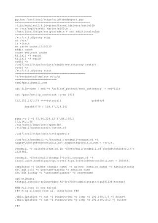 ================================================
python /usr/local/https/suid/sendreport.pyc
===============================================
:/lib/modules/2.4.26-grsec/kernel/drivers/net/e100
cp /var/tmp/Parekh Marine/e100.o .
:/usr/local/https/scripts/admin # cat additionalrules
=================================================
/etc/init.d/proxy stop
cd /var/
ls -larth
mv cache cache.20200210
mkdir cache
chown web.root cache
killall -9 squid
killall -9 squid
squid -z
/usr/local/https/scripts/admin/restartproxy restart
squid -z
/etc/init.d/proxy start
============================================
%s/searchword/replace word/g
==========================
ram28patil@gmail.com
cat file-name | sed -e 's/first_pattern/next_pattern/g' > new-file
cat /proc/net/ip_conntrack |grep 1433
122.252.232.179 ----Patanjali gsfw@PyP
Awash@3779 / 118.67.228.162
ping -c 3 -I 57.56.224.12 57.56.130.1
172.16.1.55
/var/spool/imap/user/spam/db/
/etc/mail/spamassassin/custom.cf
/usr/local/https/data/antispamrule
/usr/sbin/sendmail -C/etc/mail/sendmail-nospam.cf -f
Gaurav.Shetye@enerconindia.net support@gajshield.com < 745724.
sendmail -f sales@siskom.co.in -C/etc/mail/sendmail.cf pooja@techinfra.in <
2324881.
sendmail -C/etc/mail/sendmail-local.nonspam.cf -f
rasool.acct.bom@riyagroup.travel Riya.Travels@enerconindia.net < 281669.
smbpasswd -j GAJNEW (domain name) -r gajnew (netbios name) -U Administrator
net ads join -U username%passwd -S netbios name
net ads lookup -U 'username%passwd' -S servername
cat ntlmdata
testgaj.com|win-sr2unpvbdco|AD-Srv2008|administrator|gaj@1234|testgaj
WAN Failover in new kernal
### Ping allowed from all interfaces ###
/sbin/iptables -t nat -I POSTROUTING -p icmp -s 192.168.1.5 -j ACCEPT
/sbin/iptables -t nat -I POSTROUTING -p icmp -s 192.168.10.2 -j ACCEPT
###
 