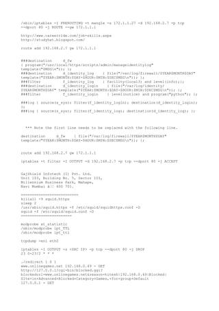 /sbin/iptables -I PREROUTING -t mangle -s 172.1.1.27 -d 192.168.2.7 -p tcp
--dport 80 -j ROUTE --gw 172.1.1.1
http://www.careerride.com/job-skills.aspx
http://studyhat.blogspot.com/
route add 192.168.2.7 gw 172.1.1.1
###destination d_fw
{ program("/usr/local/https/scripts/admin/manageidentitylog"
template("$MSGn")); };
###destination d_identity_log { file("/var/log/firewall/$YEAR$MONTH$DAY"
template("$YEAR:$MONTH:$DAY-$HOUR:$MIN:$SEC$MSGn")); };
###filter f_identity_log { facility(local3) and level(info);};
###destination d_identity_login { file("/var/log/identity/
$YEAR$MONTH$DAY" template("$YEAR:$MONTH:$DAY-$HOUR:$MIN:$SEC$MSGn")); };
###filter f_identity_login { level(notice) and program("python"); };
###log { source(s_sys); filter(f_identity_login); destination(d_identity_login);
};
###log { source(s_sys); filter(f_identity_log); destination(d_identity_log); };
*** Note the first line needs to be replaced with the following line.
destination d_fw { file("/var/log/firewall/$YEAR$MONTH$DAY"
template("$YEAR:$MONTH:$DAY-$HOUR:$MIN:$SEC$MSGn")); };
route add 192.168.2.7 gw 172.1.1.1
iptables -t filter -I OUTPUT -d 192.168.2.7 -p tcp --dport 80 -j ACCEPT
GajShield Infotech (I) Pvt. Ltd.
Unit 103, Building No. 5, Sector III,
Millennium Business Park, Mahape,
Navi Mumbai â€€ 400 701.
==========================
killall -9 squid.https
sleep 2
/usr/sbin/squid.https -f /etc/squid/squidhttps.conf -D
squid -f /etc/squid/squid.conf -D
=======================
modprobe xt_statistic
/sbin/modprobe ipt_TTL
/sbin/modprobe ipt_ttl
tcpdump -eni eth0
iptables -I OUTPUT -s <SRC IP> -p tcp --dport 80 -j DROP
23 0-23/2 * * *
./redirect 1 0 1
www.onlinegames.net 192.168.0.49 - GET
http://127.0.0.1/cgi-bin/blocked.ggi?
blockedurl=www.onlinegames.net&reason=hitesh|192.168.0.49|Blocked|
Site+in+Advanced+Blocked+Category+Games,+for+group+Default
127.0.0.1 - GET
 