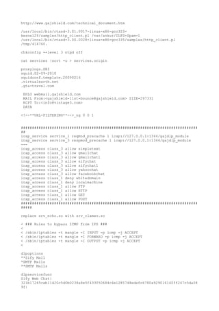 http://www.gajshield.com/technical_document.htm
/usr/local/bin/ctasd-3.01.0017-linux-x86-gcc323-
kernel24/samples/http_client.pl /var/ankur/ILFS-Spam-1
/usr/local/bin/ctasd-3.00.0028-linux-x86-gcc335/samples/http_client.pl
/tmp/414760.
chkconfig --level 3 ntpd off
cat services |sort -u > services.origin
proxylogs.SBI
squid.02-09-2010
squidconf.template.20090216
.virtualearth.net
.gta-travel.com
EHLO webmail.gajshield.com
MAIL From:<gajshield-list-bounce@gajshield.com> SIZE=297331
RCPT To:<info@vintage3.com>
DATA
<!--**URL-FILTERING**-->_ng 0 0 1
################################################################################
##
icap_service service_1 reqmod_precache 1 icap://127.0.0.1:1344/gajdlp_module
icap_service service_3 respmod_precache 1 icap://127.0.0.1:1344/gajdlp_module
---
icap_access class_3 allow simpletext
icap_access class_3 allow gmailchat
icap_access class_3 allow gmailchat1
icap_access class_3 allow sifychat
icap_access class_3 allow sifychat1
icap_access class_3 allow yahoochat
icap_access class_3 allow facebookchat
icap_access class_1 deny whitedomain
icap_access class_1 deny localmachine
icap_access class_1 allow FTP
icap_access class_1 allow HTTP
icap_access class_1 allow GET
icap_access class_1 allow POST
################################################################################
#####
replace srv_echo.so with srv_clamav.so
< ### Rules to bypass ICMP from IPS ###
<
< /sbin/iptables -t mangle -I INPUT -p icmp -j ACCEPT
< /sbin/iptables -t mangle -I FORWARD -p icmp -j ACCEPT
< /sbin/iptables -t mangle -I OUTPUT -p icmp -j ACCEPT
<
dlpoptions
**Sify Mail
*SMTP Mails
**SMTP Mails
dlpservicefunc
Sify Web Chat|
321b17265cab11d20c5d0b0238a8e5f433f50684c4e1285748edefc6780a929016140ff247c5da08
9f|
 