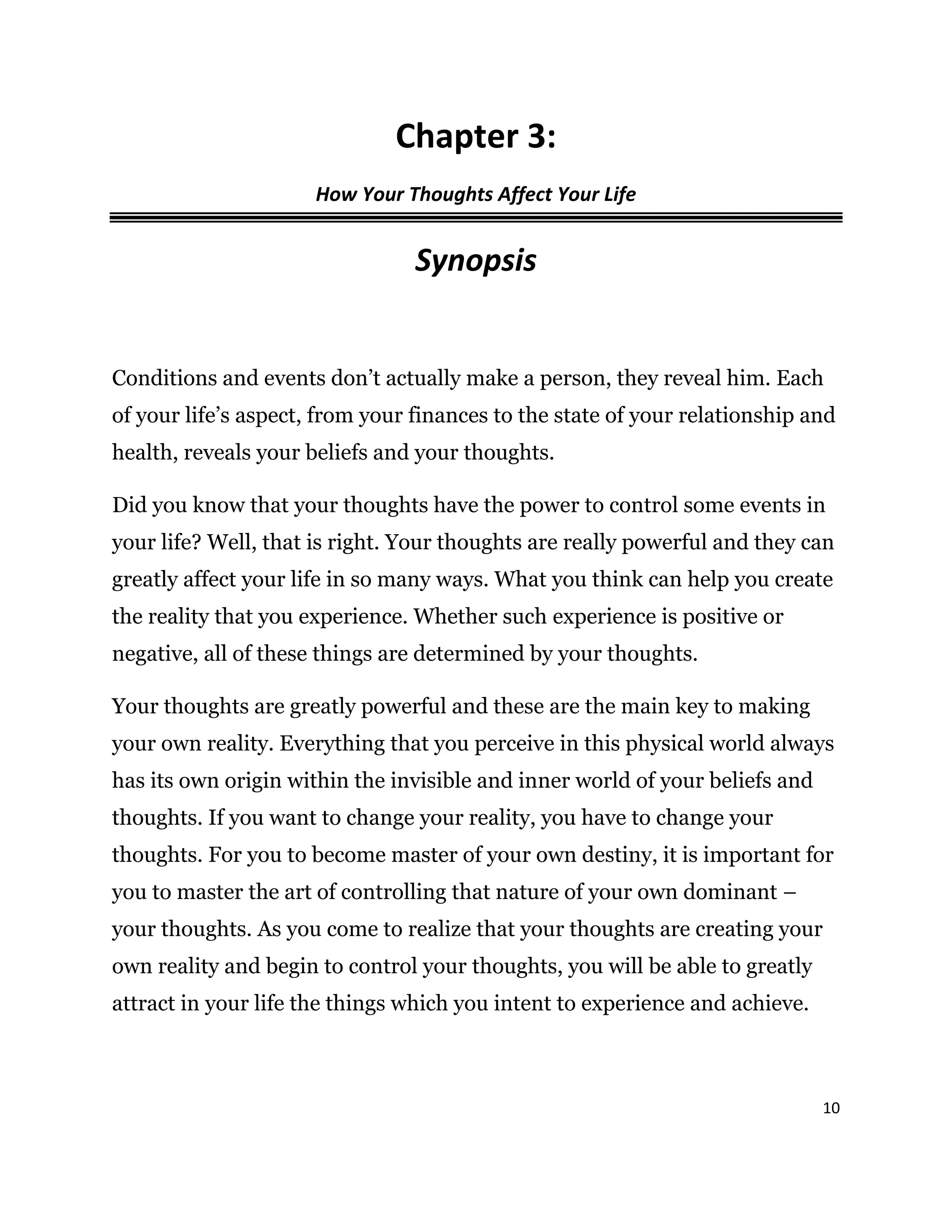 10
Chapter 3:
How Your Thoughts Affect Your Life
Synopsis
Conditions and events don’t actually make a person, they reveal him. Each
of your life’s aspect, from your finances to the state of your relationship and
health, reveals your beliefs and your thoughts.
Did you know that your thoughts have the power to control some events in
your life? Well, that is right. Your thoughts are really powerful and they can
greatly affect your life in so many ways. What you think can help you create
the reality that you experience. Whether such experience is positive or
negative, all of these things are determined by your thoughts.
Your thoughts are greatly powerful and these are the main key to making
your own reality. Everything that you perceive in this physical world always
has its own origin within the invisible and inner world of your beliefs and
thoughts. If you want to change your reality, you have to change your
thoughts. For you to become master of your own destiny, it is important for
you to master the art of controlling that nature of your own dominant –
your thoughts. As you come to realize that your thoughts are creating your
own reality and begin to control your thoughts, you will be able to greatly
attract in your life the things which you intent to experience and achieve.
 