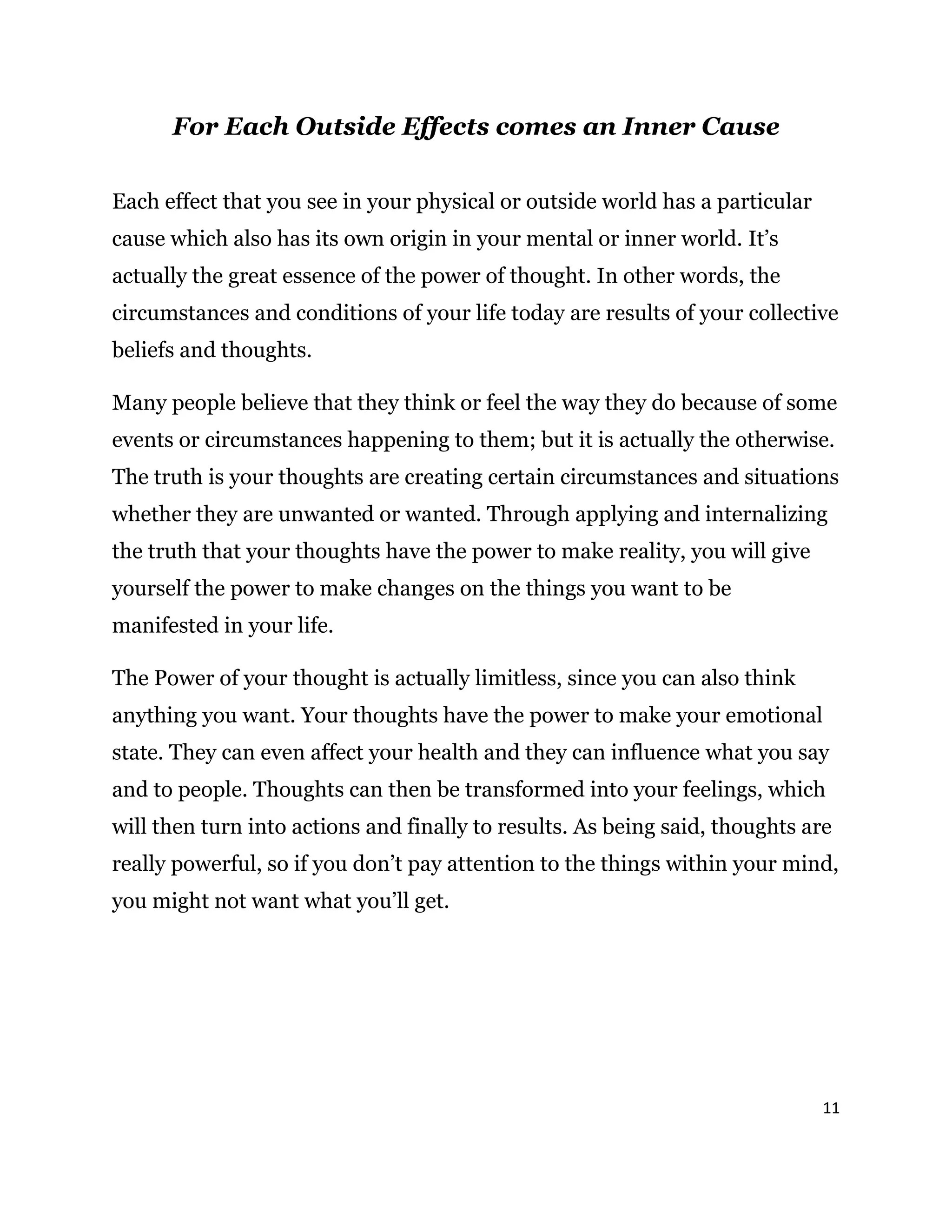 11
For Each Outside Effects comes an Inner Cause
Each effect that you see in your physical or outside world has a particular
cause which also has its own origin in your mental or inner world. It’s
actually the great essence of the power of thought. In other words, the
circumstances and conditions of your life today are results of your collective
beliefs and thoughts.
Many people believe that they think or feel the way they do because of some
events or circumstances happening to them; but it is actually the otherwise.
The truth is your thoughts are creating certain circumstances and situations
whether they are unwanted or wanted. Through applying and internalizing
the truth that your thoughts have the power to make reality, you will give
yourself the power to make changes on the things you want to be
manifested in your life.
The Power of your thought is actually limitless, since you can also think
anything you want. Your thoughts have the power to make your emotional
state. They can even affect your health and they can influence what you say
and to people. Thoughts can then be transformed into your feelings, which
will then turn into actions and finally to results. As being said, thoughts are
really powerful, so if you don’t pay attention to the things within your mind,
you might not want what you’ll get.
 