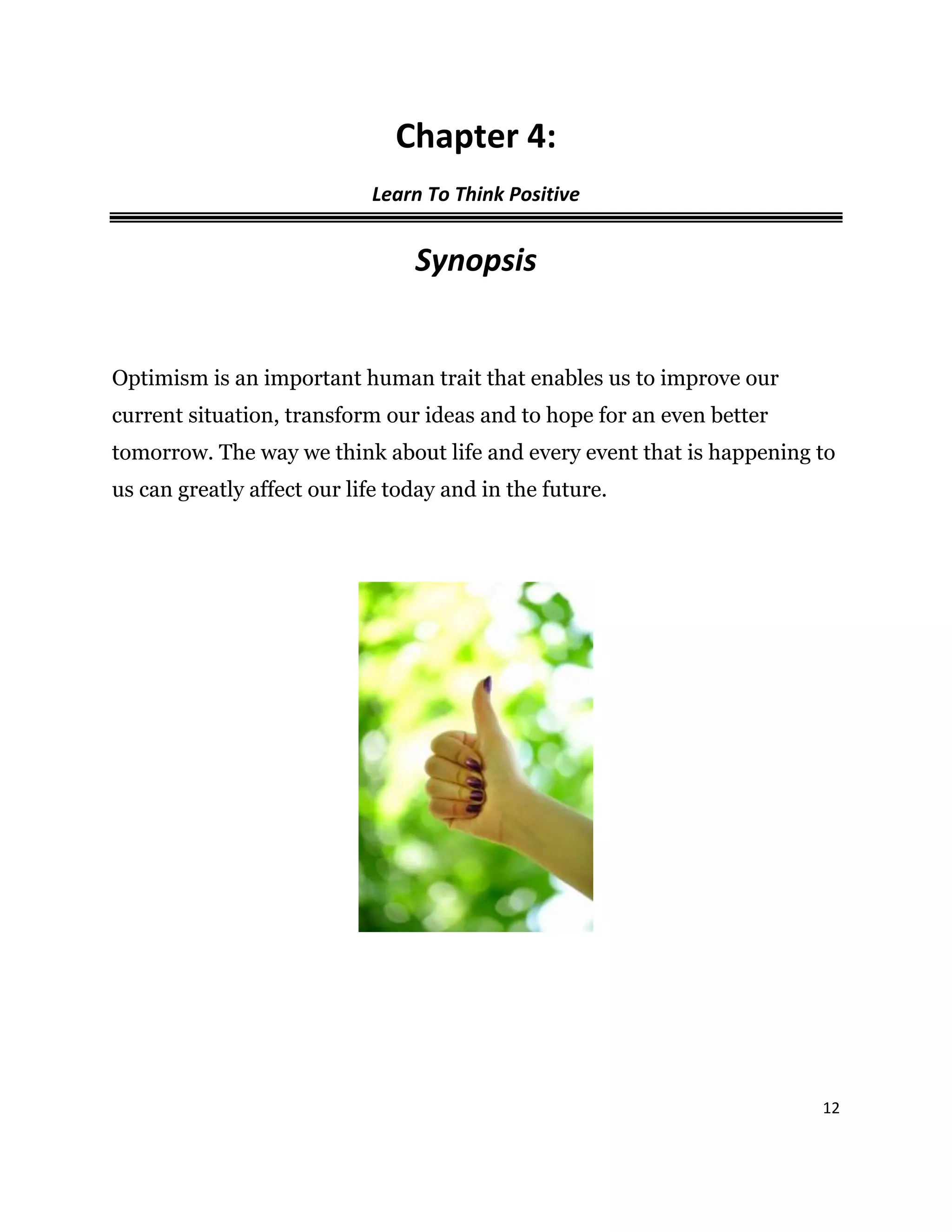 12
Chapter 4:
Learn To Think Positive
Synopsis
Optimism is an important human trait that enables us to improve our
current situation, transform our ideas and to hope for an even better
tomorrow. The way we think about life and every event that is happening to
us can greatly affect our life today and in the future.
 