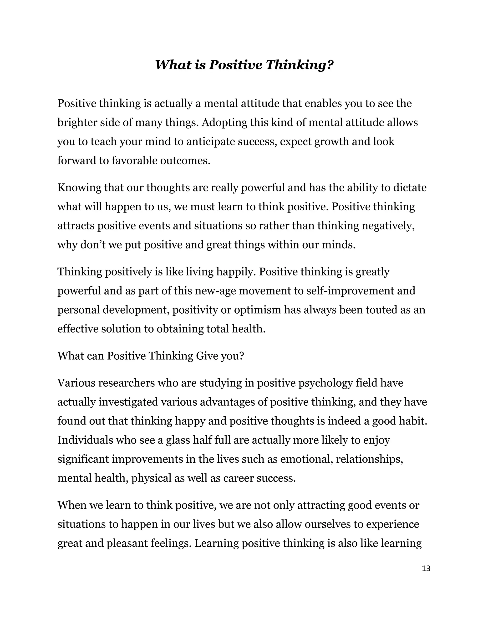 13
What is Positive Thinking?
Positive thinking is actually a mental attitude that enables you to see the
brighter side of many things. Adopting this kind of mental attitude allows
you to teach your mind to anticipate success, expect growth and look
forward to favorable outcomes.
Knowing that our thoughts are really powerful and has the ability to dictate
what will happen to us, we must learn to think positive. Positive thinking
attracts positive events and situations so rather than thinking negatively,
why don’t we put positive and great things within our minds.
Thinking positively is like living happily. Positive thinking is greatly
powerful and as part of this new-age movement to self-improvement and
personal development, positivity or optimism has always been touted as an
effective solution to obtaining total health.
What can Positive Thinking Give you?
Various researchers who are studying in positive psychology field have
actually investigated various advantages of positive thinking, and they have
found out that thinking happy and positive thoughts is indeed a good habit.
Individuals who see a glass half full are actually more likely to enjoy
significant improvements in the lives such as emotional, relationships,
mental health, physical as well as career success.
When we learn to think positive, we are not only attracting good events or
situations to happen in our lives but we also allow ourselves to experience
great and pleasant feelings. Learning positive thinking is also like learning
 