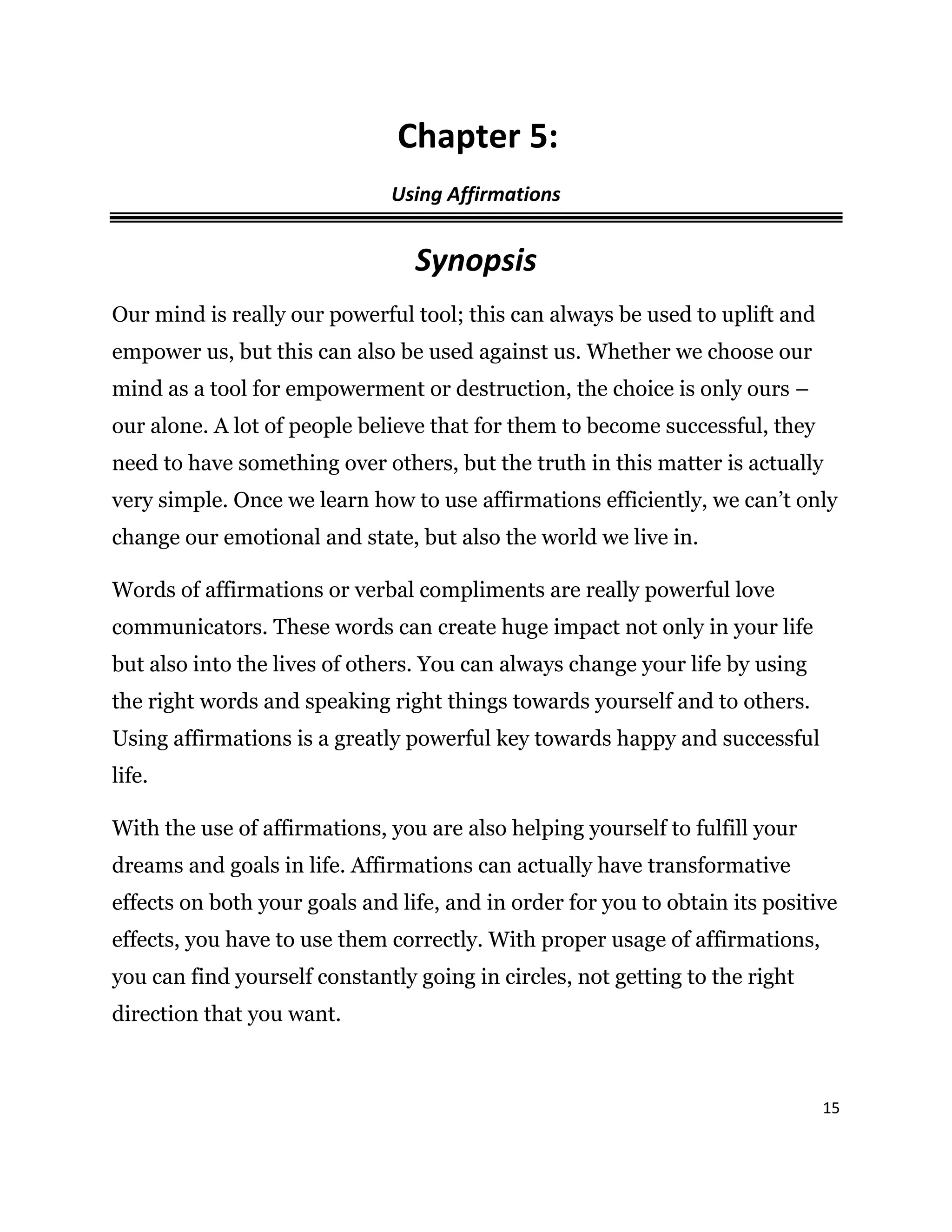 15
Chapter 5:
Using Affirmations
Synopsis
Our mind is really our powerful tool; this can always be used to uplift and
empower us, but this can also be used against us. Whether we choose our
mind as a tool for empowerment or destruction, the choice is only ours –
our alone. A lot of people believe that for them to become successful, they
need to have something over others, but the truth in this matter is actually
very simple. Once we learn how to use affirmations efficiently, we can’t only
change our emotional and state, but also the world we live in.
Words of affirmations or verbal compliments are really powerful love
communicators. These words can create huge impact not only in your life
but also into the lives of others. You can always change your life by using
the right words and speaking right things towards yourself and to others.
Using affirmations is a greatly powerful key towards happy and successful
life.
With the use of affirmations, you are also helping yourself to fulfill your
dreams and goals in life. Affirmations can actually have transformative
effects on both your goals and life, and in order for you to obtain its positive
effects, you have to use them correctly. With proper usage of affirmations,
you can find yourself constantly going in circles, not getting to the right
direction that you want.
 