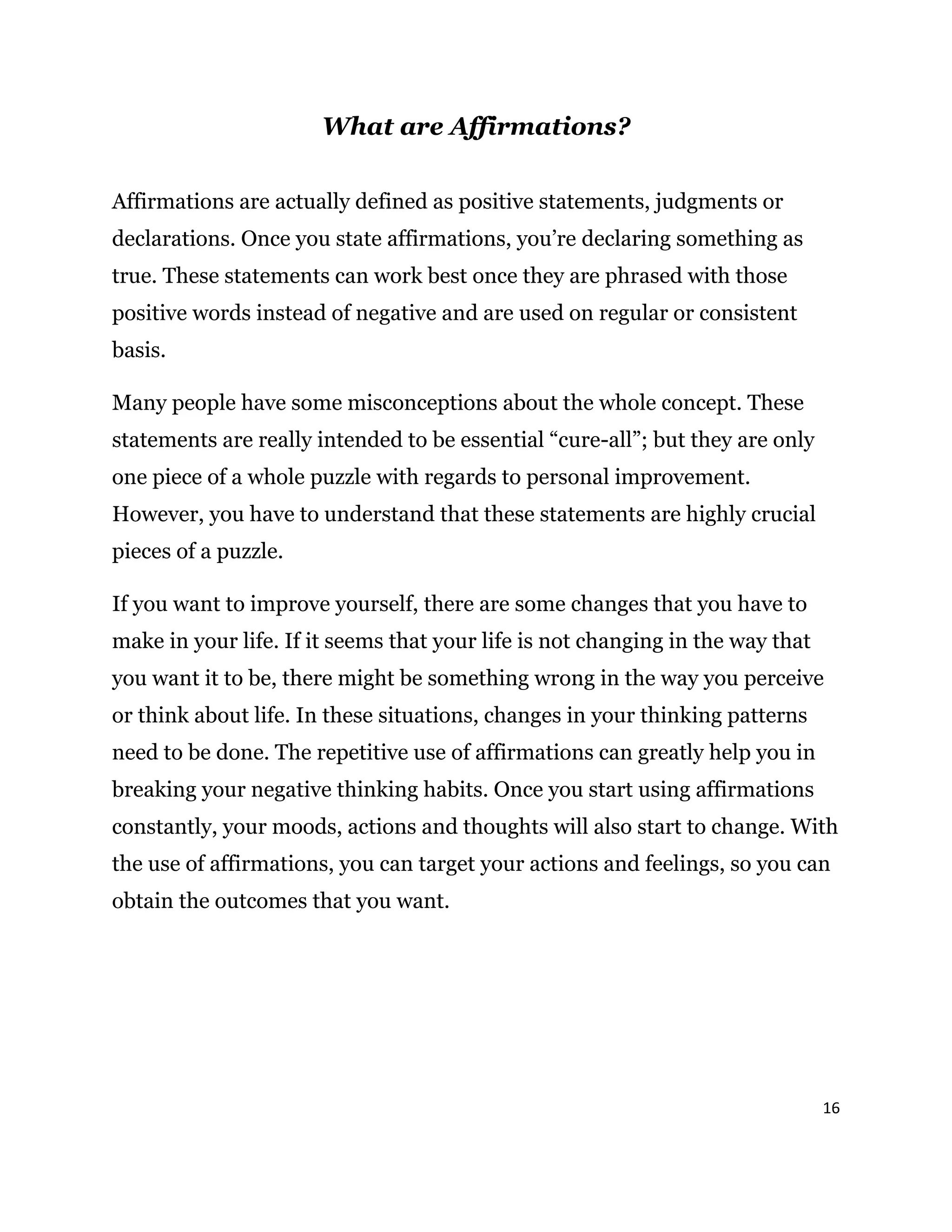 16
What are Affirmations?
Affirmations are actually defined as positive statements, judgments or
declarations. Once you state affirmations, you’re declaring something as
true. These statements can work best once they are phrased with those
positive words instead of negative and are used on regular or consistent
basis.
Many people have some misconceptions about the whole concept. These
statements are really intended to be essential “cure-all”; but they are only
one piece of a whole puzzle with regards to personal improvement.
However, you have to understand that these statements are highly crucial
pieces of a puzzle.
If you want to improve yourself, there are some changes that you have to
make in your life. If it seems that your life is not changing in the way that
you want it to be, there might be something wrong in the way you perceive
or think about life. In these situations, changes in your thinking patterns
need to be done. The repetitive use of affirmations can greatly help you in
breaking your negative thinking habits. Once you start using affirmations
constantly, your moods, actions and thoughts will also start to change. With
the use of affirmations, you can target your actions and feelings, so you can
obtain the outcomes that you want.
 