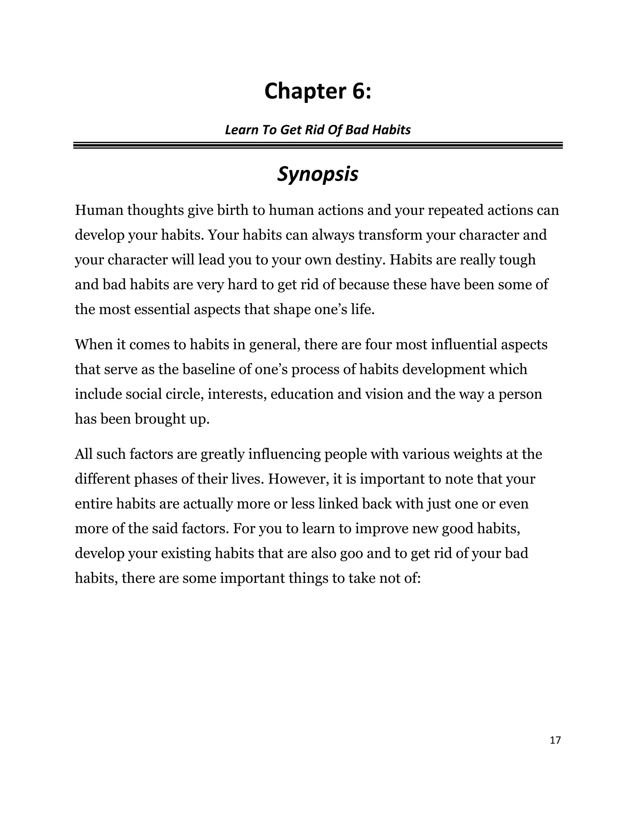 17
Chapter 6:
Learn To Get Rid Of Bad Habits
Synopsis
Human thoughts give birth to human actions and your repeated actions can
develop your habits. Your habits can always transform your character and
your character will lead you to your own destiny. Habits are really tough
and bad habits are very hard to get rid of because these have been some of
the most essential aspects that shape one’s life.
When it comes to habits in general, there are four most influential aspects
that serve as the baseline of one’s process of habits development which
include social circle, interests, education and vision and the way a person
has been brought up.
All such factors are greatly influencing people with various weights at the
different phases of their lives. However, it is important to note that your
entire habits are actually more or less linked back with just one or even
more of the said factors. For you to learn to improve new good habits,
develop your existing habits that are also goo and to get rid of your bad
habits, there are some important things to take not of:
 