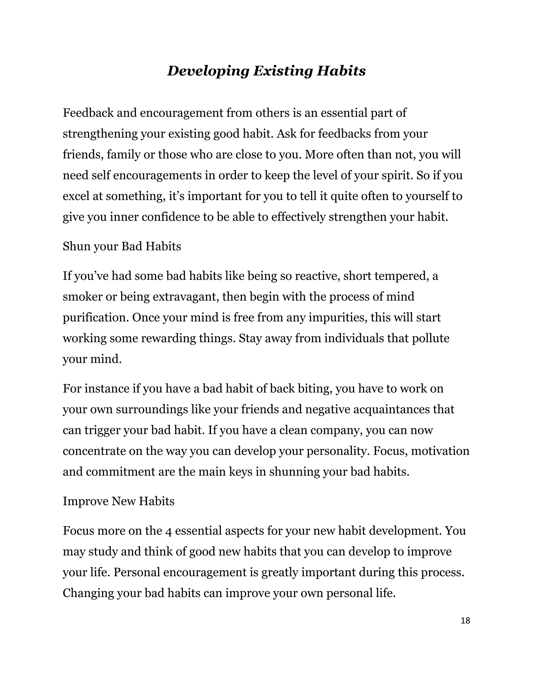 18
Developing Existing Habits
Feedback and encouragement from others is an essential part of
strengthening your existing good habit. Ask for feedbacks from your
friends, family or those who are close to you. More often than not, you will
need self encouragements in order to keep the level of your spirit. So if you
excel at something, it’s important for you to tell it quite often to yourself to
give you inner confidence to be able to effectively strengthen your habit.
Shun your Bad Habits
If you’ve had some bad habits like being so reactive, short tempered, a
smoker or being extravagant, then begin with the process of mind
purification. Once your mind is free from any impurities, this will start
working some rewarding things. Stay away from individuals that pollute
your mind.
For instance if you have a bad habit of back biting, you have to work on
your own surroundings like your friends and negative acquaintances that
can trigger your bad habit. If you have a clean company, you can now
concentrate on the way you can develop your personality. Focus, motivation
and commitment are the main keys in shunning your bad habits.
Improve New Habits
Focus more on the 4 essential aspects for your new habit development. You
may study and think of good new habits that you can develop to improve
your life. Personal encouragement is greatly important during this process.
Changing your bad habits can improve your own personal life.
 