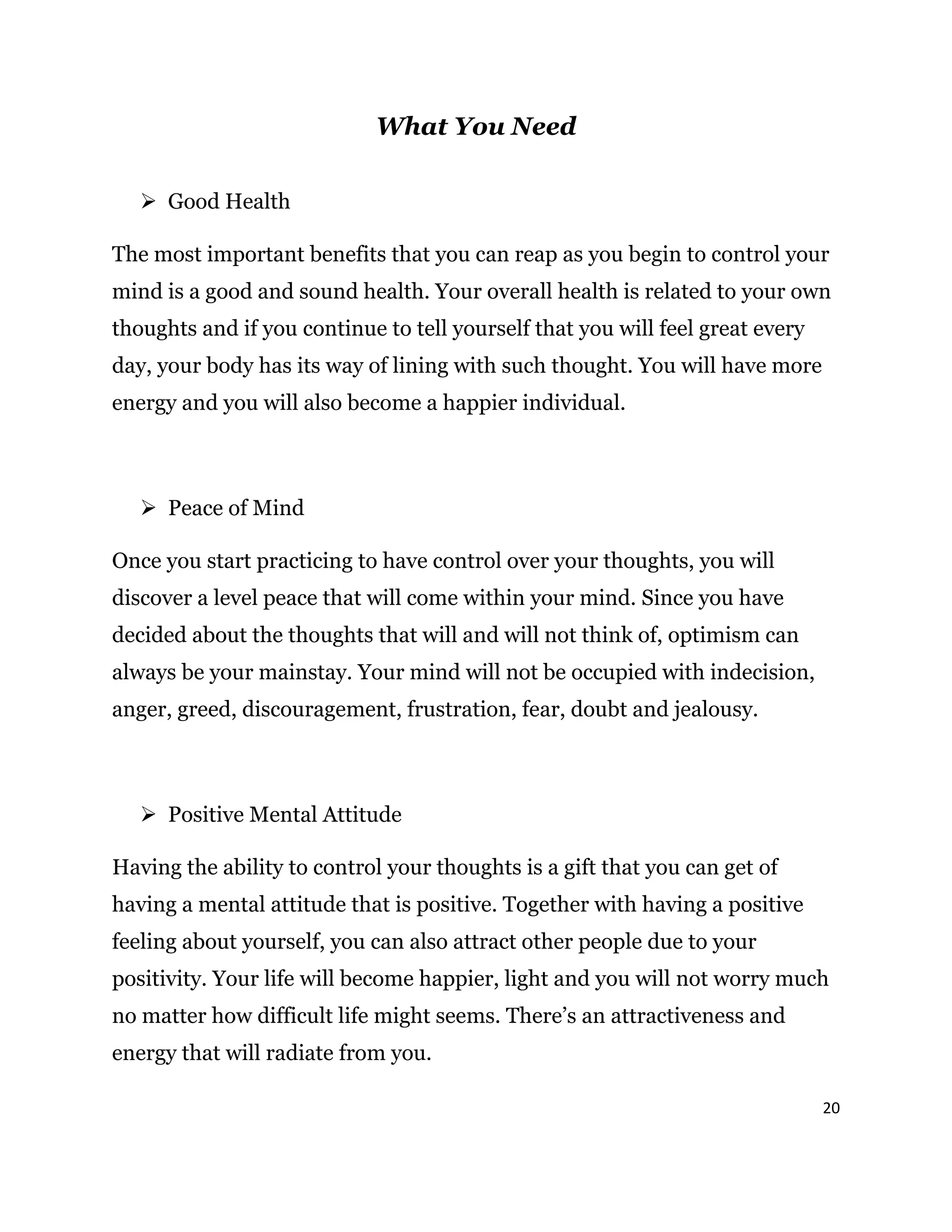 20
What You Need
 Good Health
The most important benefits that you can reap as you begin to control your
mind is a good and sound health. Your overall health is related to your own
thoughts and if you continue to tell yourself that you will feel great every
day, your body has its way of lining with such thought. You will have more
energy and you will also become a happier individual.
 Peace of Mind
Once you start practicing to have control over your thoughts, you will
discover a level peace that will come within your mind. Since you have
decided about the thoughts that will and will not think of, optimism can
always be your mainstay. Your mind will not be occupied with indecision,
anger, greed, discouragement, frustration, fear, doubt and jealousy.
 Positive Mental Attitude
Having the ability to control your thoughts is a gift that you can get of
having a mental attitude that is positive. Together with having a positive
feeling about yourself, you can also attract other people due to your
positivity. Your life will become happier, light and you will not worry much
no matter how difficult life might seems. There’s an attractiveness and
energy that will radiate from you.
 