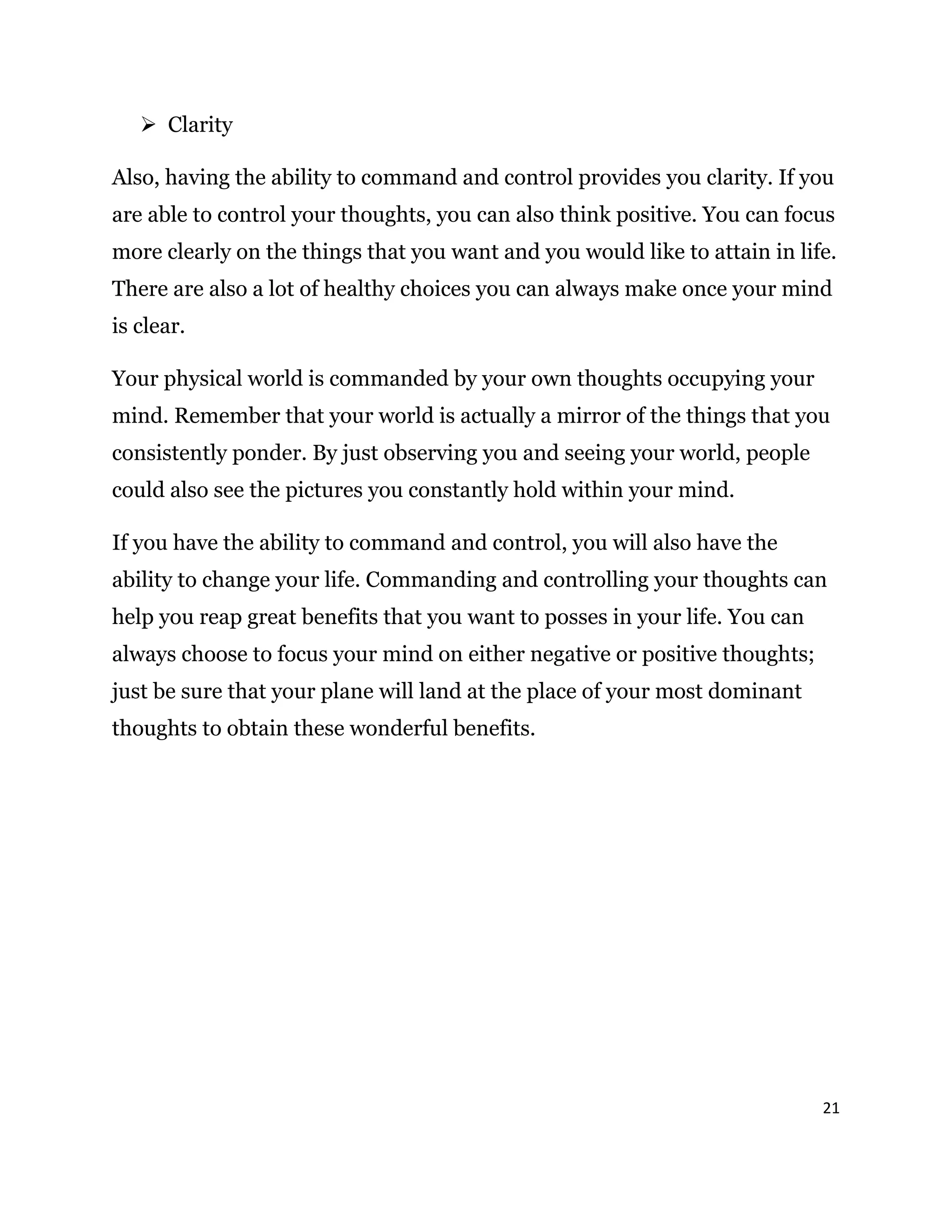 21
 Clarity
Also, having the ability to command and control provides you clarity. If you
are able to control your thoughts, you can also think positive. You can focus
more clearly on the things that you want and you would like to attain in life.
There are also a lot of healthy choices you can always make once your mind
is clear.
Your physical world is commanded by your own thoughts occupying your
mind. Remember that your world is actually a mirror of the things that you
consistently ponder. By just observing you and seeing your world, people
could also see the pictures you constantly hold within your mind.
If you have the ability to command and control, you will also have the
ability to change your life. Commanding and controlling your thoughts can
help you reap great benefits that you want to posses in your life. You can
always choose to focus your mind on either negative or positive thoughts;
just be sure that your plane will land at the place of your most dominant
thoughts to obtain these wonderful benefits.
 