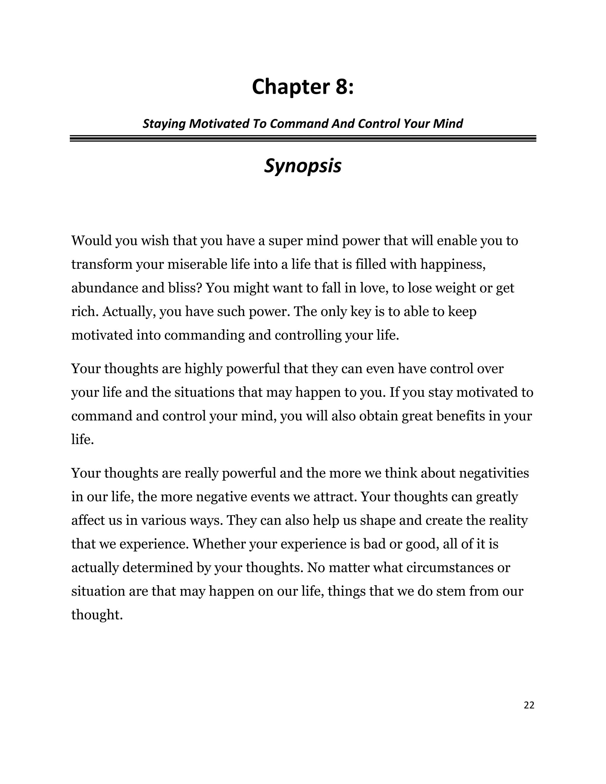 22
Chapter 8:
Staying Motivated To Command And Control Your Mind
Synopsis
Would you wish that you have a super mind power that will enable you to
transform your miserable life into a life that is filled with happiness,
abundance and bliss? You might want to fall in love, to lose weight or get
rich. Actually, you have such power. The only key is to able to keep
motivated into commanding and controlling your life.
Your thoughts are highly powerful that they can even have control over
your life and the situations that may happen to you. If you stay motivated to
command and control your mind, you will also obtain great benefits in your
life.
Your thoughts are really powerful and the more we think about negativities
in our life, the more negative events we attract. Your thoughts can greatly
affect us in various ways. They can also help us shape and create the reality
that we experience. Whether your experience is bad or good, all of it is
actually determined by your thoughts. No matter what circumstances or
situation are that may happen on our life, things that we do stem from our
thought.
 