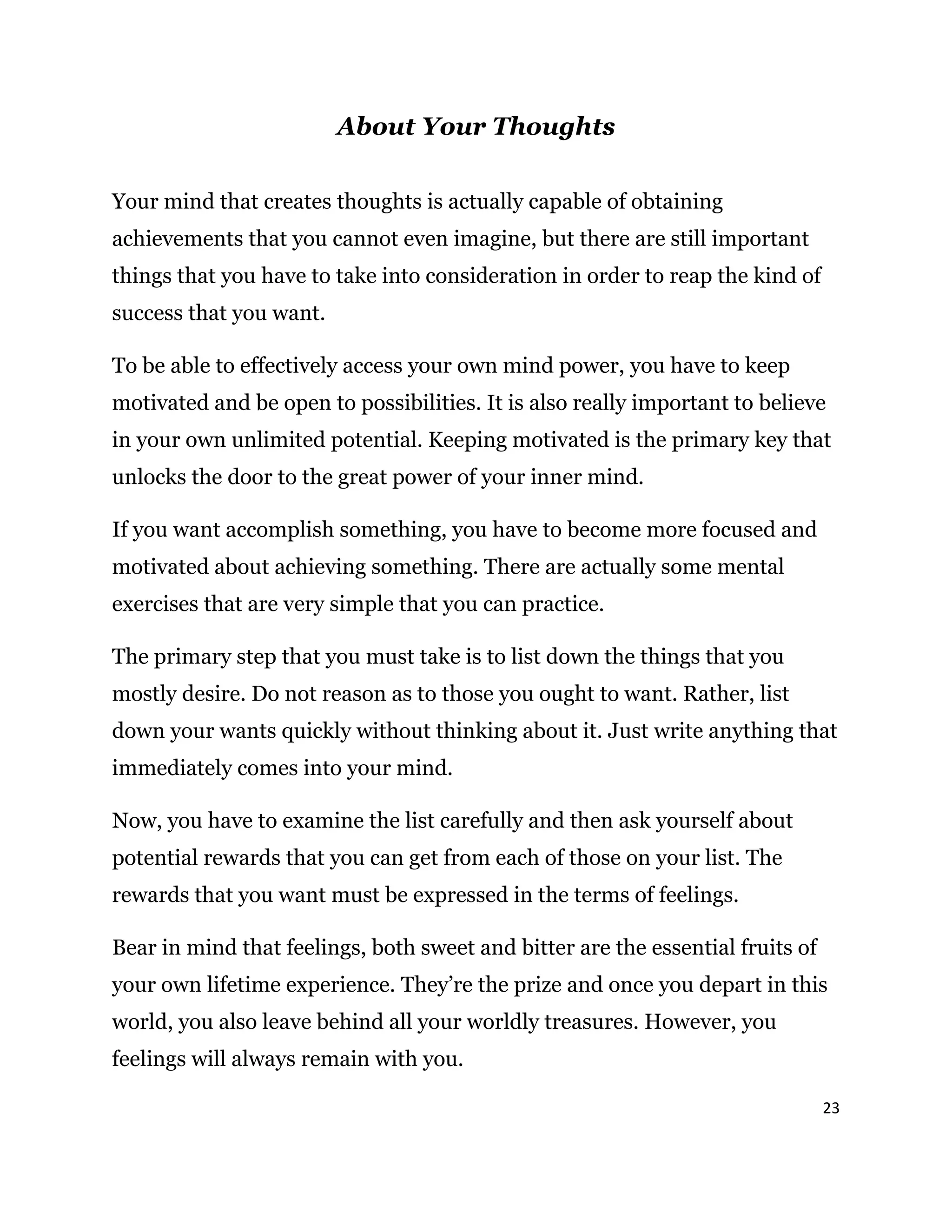 23
About Your Thoughts
Your mind that creates thoughts is actually capable of obtaining
achievements that you cannot even imagine, but there are still important
things that you have to take into consideration in order to reap the kind of
success that you want.
To be able to effectively access your own mind power, you have to keep
motivated and be open to possibilities. It is also really important to believe
in your own unlimited potential. Keeping motivated is the primary key that
unlocks the door to the great power of your inner mind.
If you want accomplish something, you have to become more focused and
motivated about achieving something. There are actually some mental
exercises that are very simple that you can practice.
The primary step that you must take is to list down the things that you
mostly desire. Do not reason as to those you ought to want. Rather, list
down your wants quickly without thinking about it. Just write anything that
immediately comes into your mind.
Now, you have to examine the list carefully and then ask yourself about
potential rewards that you can get from each of those on your list. The
rewards that you want must be expressed in the terms of feelings.
Bear in mind that feelings, both sweet and bitter are the essential fruits of
your own lifetime experience. They’re the prize and once you depart in this
world, you also leave behind all your worldly treasures. However, you
feelings will always remain with you.
 