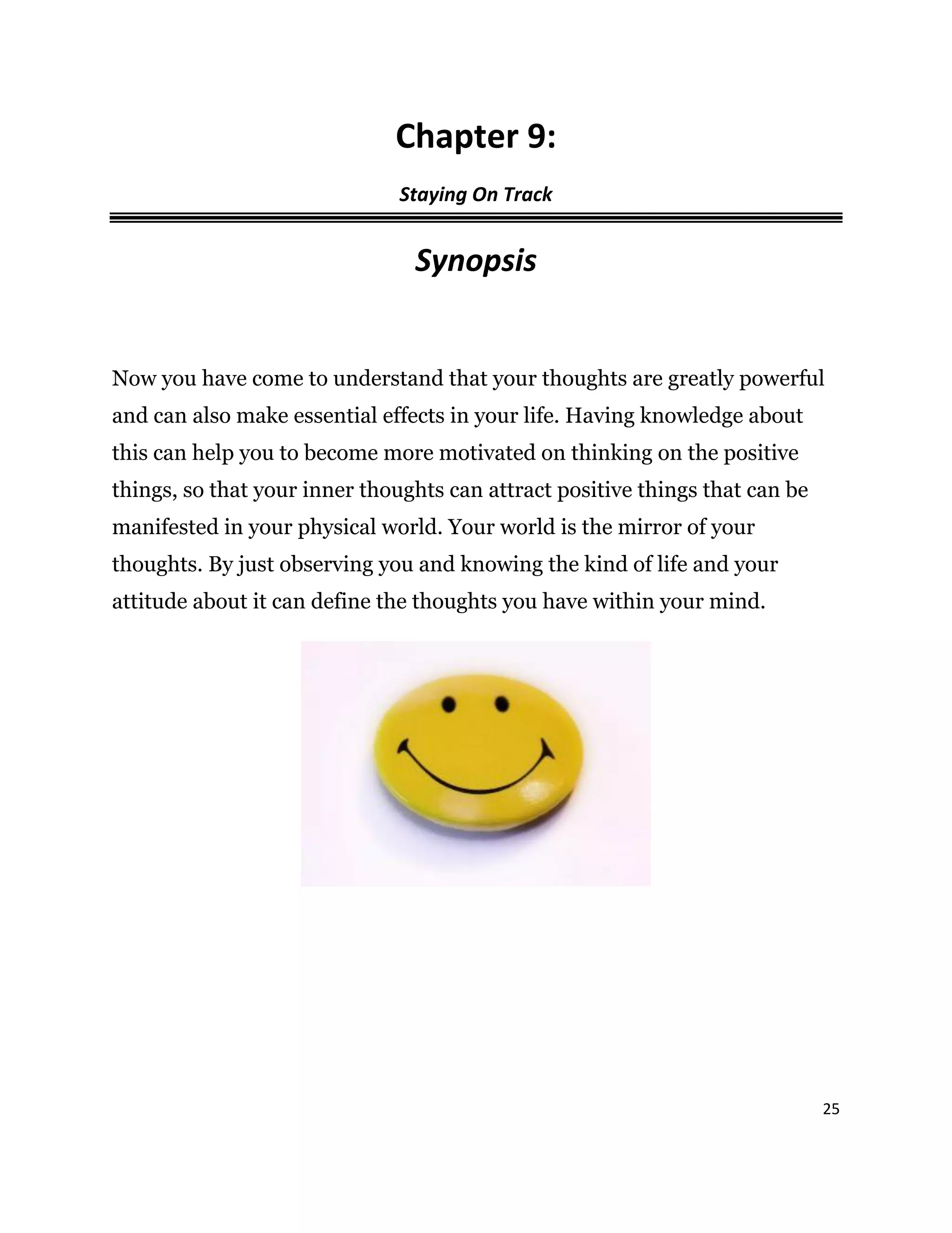 25
Chapter 9:
Staying On Track
Synopsis
Now you have come to understand that your thoughts are greatly powerful
and can also make essential effects in your life. Having knowledge about
this can help you to become more motivated on thinking on the positive
things, so that your inner thoughts can attract positive things that can be
manifested in your physical world. Your world is the mirror of your
thoughts. By just observing you and knowing the kind of life and your
attitude about it can define the thoughts you have within your mind.
 