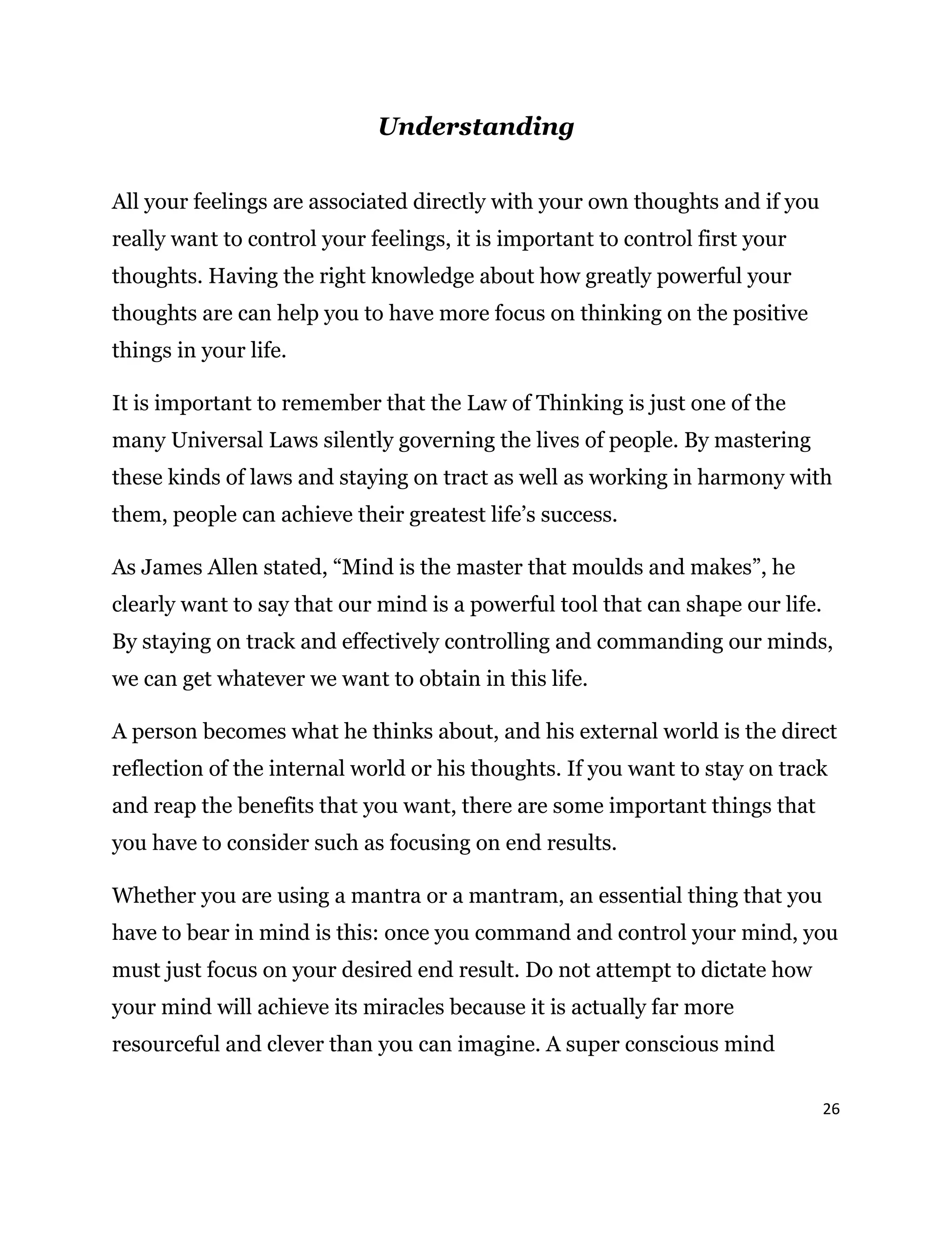 26
Understanding
All your feelings are associated directly with your own thoughts and if you
really want to control your feelings, it is important to control first your
thoughts. Having the right knowledge about how greatly powerful your
thoughts are can help you to have more focus on thinking on the positive
things in your life.
It is important to remember that the Law of Thinking is just one of the
many Universal Laws silently governing the lives of people. By mastering
these kinds of laws and staying on tract as well as working in harmony with
them, people can achieve their greatest life’s success.
As James Allen stated, “Mind is the master that moulds and makes”, he
clearly want to say that our mind is a powerful tool that can shape our life.
By staying on track and effectively controlling and commanding our minds,
we can get whatever we want to obtain in this life.
A person becomes what he thinks about, and his external world is the direct
reflection of the internal world or his thoughts. If you want to stay on track
and reap the benefits that you want, there are some important things that
you have to consider such as focusing on end results.
Whether you are using a mantra or a mantram, an essential thing that you
have to bear in mind is this: once you command and control your mind, you
must just focus on your desired end result. Do not attempt to dictate how
your mind will achieve its miracles because it is actually far more
resourceful and clever than you can imagine. A super conscious mind
 