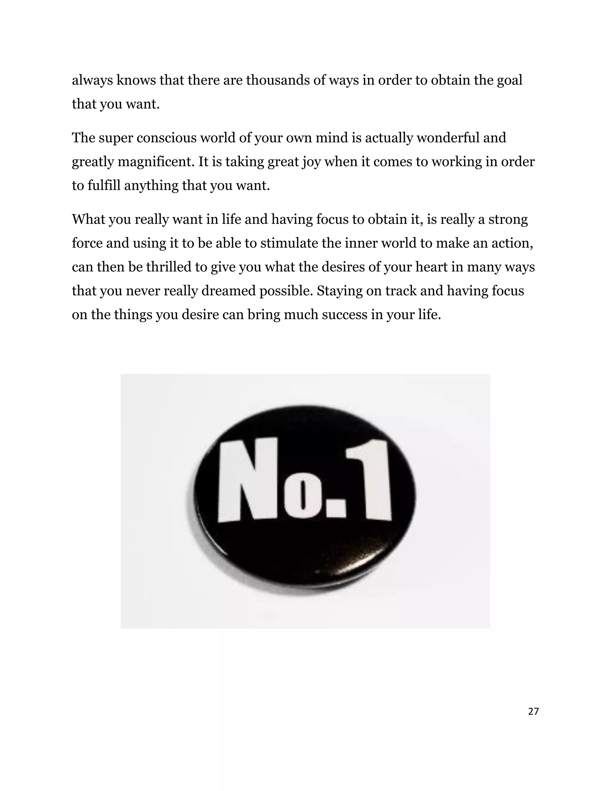 27
always knows that there are thousands of ways in order to obtain the goal
that you want.
The super conscious world of your own mind is actually wonderful and
greatly magnificent. It is taking great joy when it comes to working in order
to fulfill anything that you want.
What you really want in life and having focus to obtain it, is really a strong
force and using it to be able to stimulate the inner world to make an action,
can then be thrilled to give you what the desires of your heart in many ways
that you never really dreamed possible. Staying on track and having focus
on the things you desire can bring much success in your life.
 