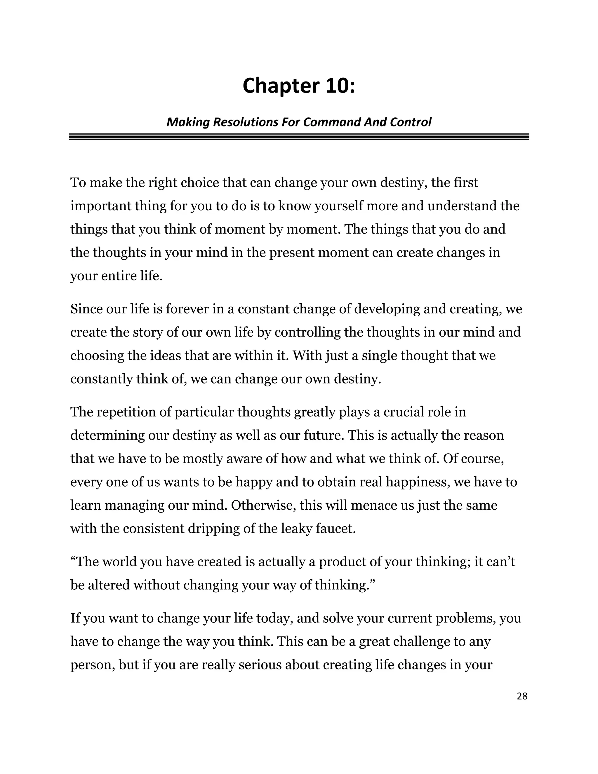28
Chapter 10:
Making Resolutions For Command And Control
To make the right choice that can change your own destiny, the first
important thing for you to do is to know yourself more and understand the
things that you think of moment by moment. The things that you do and
the thoughts in your mind in the present moment can create changes in
your entire life.
Since our life is forever in a constant change of developing and creating, we
create the story of our own life by controlling the thoughts in our mind and
choosing the ideas that are within it. With just a single thought that we
constantly think of, we can change our own destiny.
The repetition of particular thoughts greatly plays a crucial role in
determining our destiny as well as our future. This is actually the reason
that we have to be mostly aware of how and what we think of. Of course,
every one of us wants to be happy and to obtain real happiness, we have to
learn managing our mind. Otherwise, this will menace us just the same
with the consistent dripping of the leaky faucet.
“The world you have created is actually a product of your thinking; it can’t
be altered without changing your way of thinking.”
If you want to change your life today, and solve your current problems, you
have to change the way you think. This can be a great challenge to any
person, but if you are really serious about creating life changes in your
 