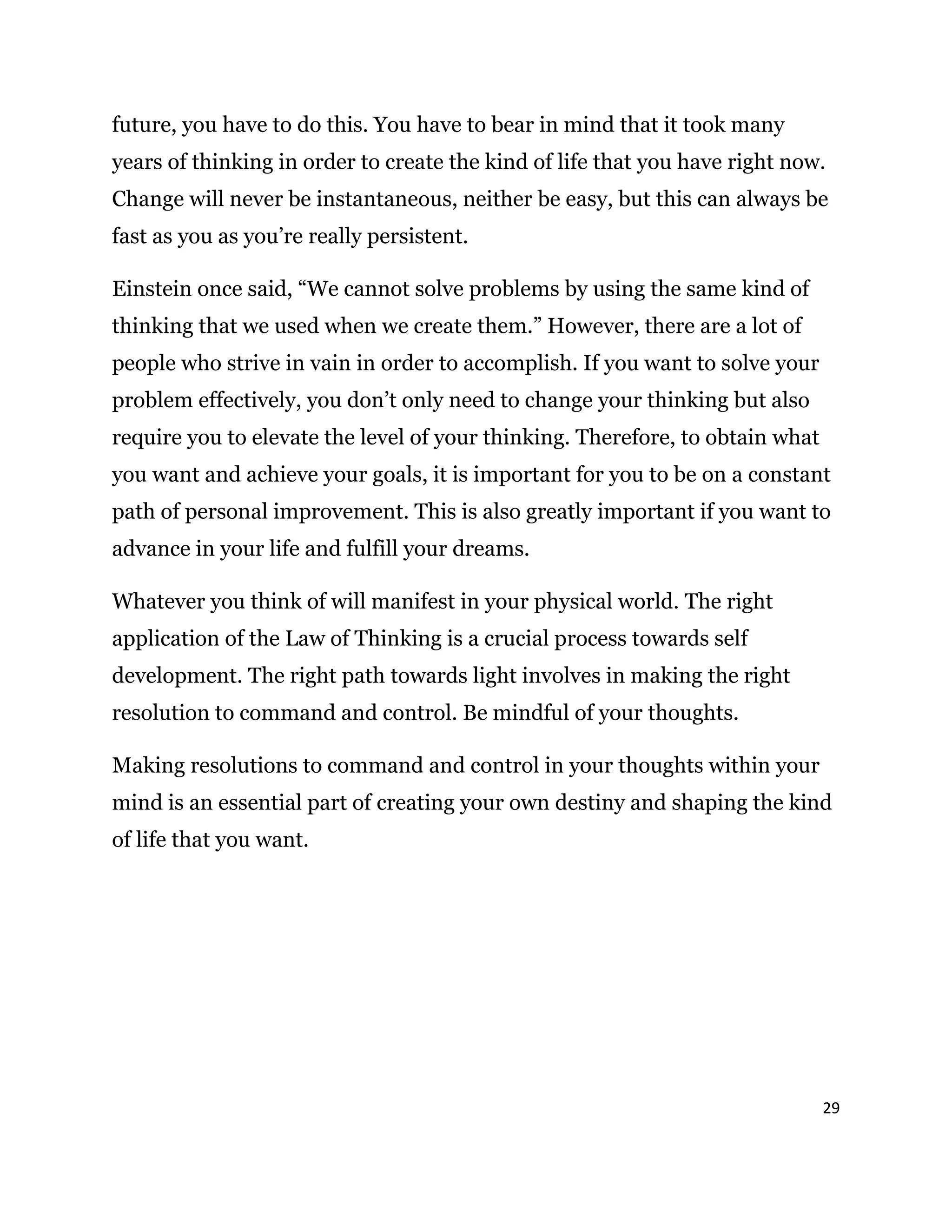 29
future, you have to do this. You have to bear in mind that it took many
years of thinking in order to create the kind of life that you have right now.
Change will never be instantaneous, neither be easy, but this can always be
fast as you as you’re really persistent.
Einstein once said, “We cannot solve problems by using the same kind of
thinking that we used when we create them.” However, there are a lot of
people who strive in vain in order to accomplish. If you want to solve your
problem effectively, you don’t only need to change your thinking but also
require you to elevate the level of your thinking. Therefore, to obtain what
you want and achieve your goals, it is important for you to be on a constant
path of personal improvement. This is also greatly important if you want to
advance in your life and fulfill your dreams.
Whatever you think of will manifest in your physical world. The right
application of the Law of Thinking is a crucial process towards self
development. The right path towards light involves in making the right
resolution to command and control. Be mindful of your thoughts.
Making resolutions to command and control in your thoughts within your
mind is an essential part of creating your own destiny and shaping the kind
of life that you want.
 