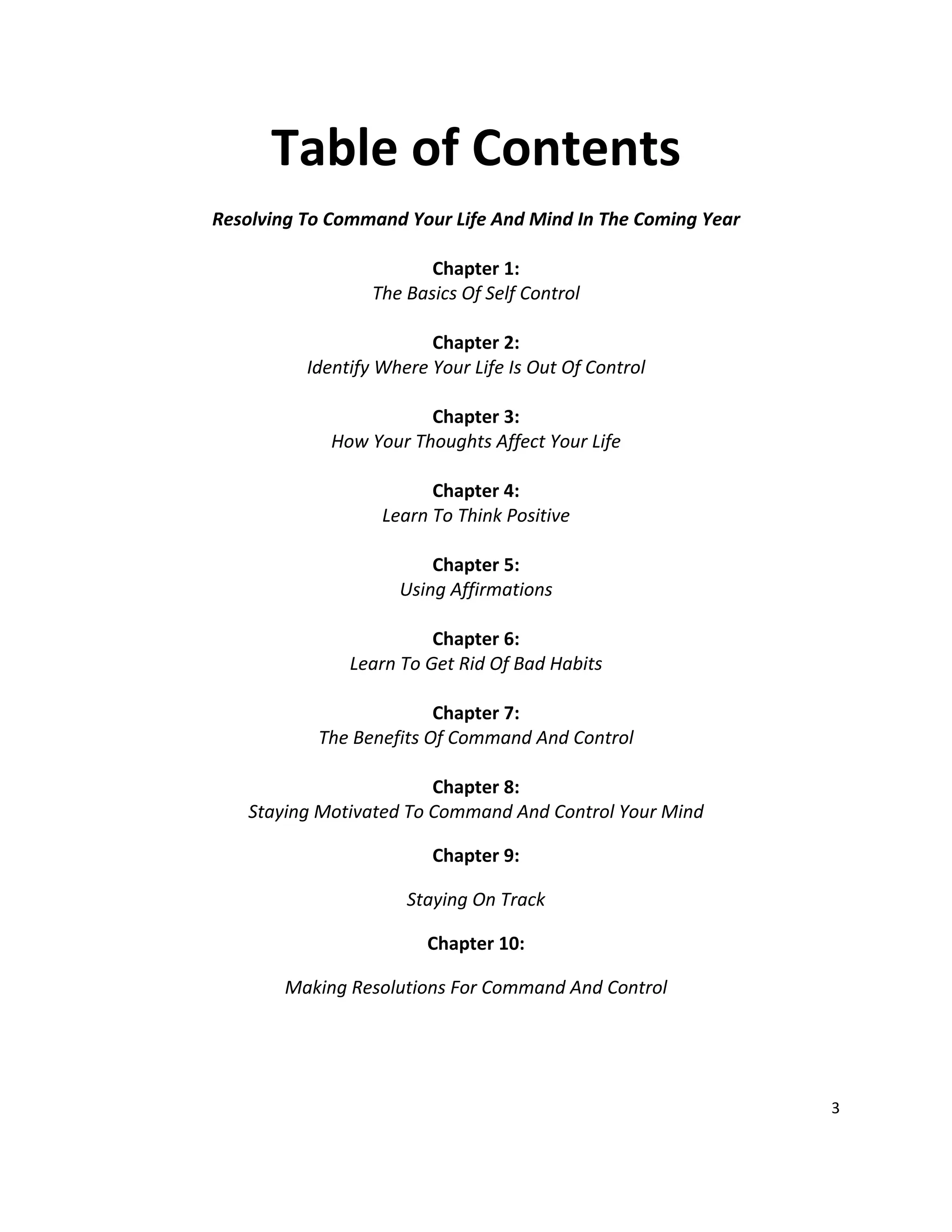 3
Table of Contents
Resolving To Command Your Life And Mind In The Coming Year
Chapter 1:
The Basics Of Self Control
Chapter 2:
Identify Where Your Life Is Out Of Control
Chapter 3:
How Your Thoughts Affect Your Life
Chapter 4:
Learn To Think Positive
Chapter 5:
Using Affirmations
Chapter 6:
Learn To Get Rid Of Bad Habits
Chapter 7:
The Benefits Of Command And Control
Chapter 8:
Staying Motivated To Command And Control Your Mind
Chapter 9:
Staying On Track
Chapter 10:
Making Resolutions For Command And Control
 