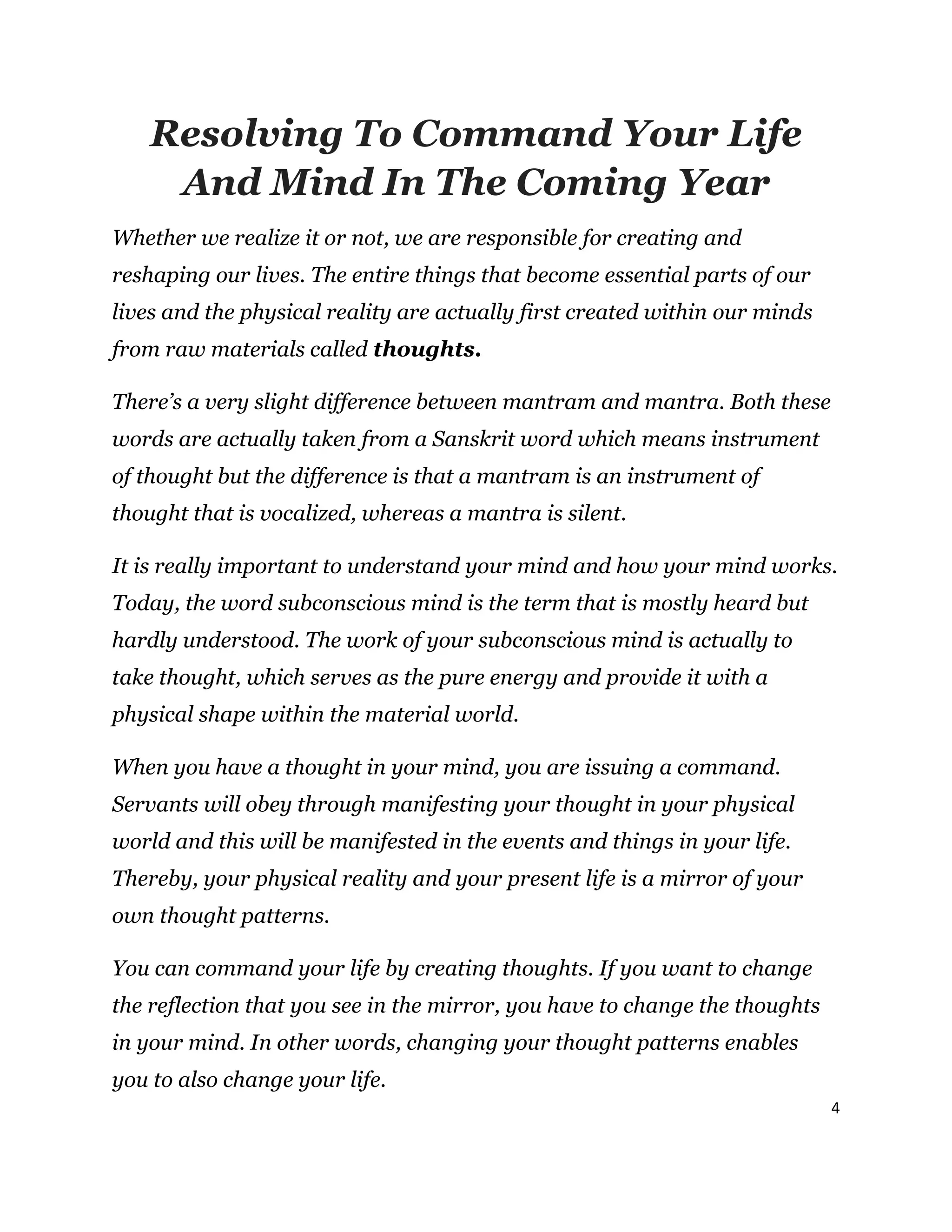 4
Resolving To Command Your Life
And Mind In The Coming Year
Whether we realize it or not, we are responsible for creating and
reshaping our lives. The entire things that become essential parts of our
lives and the physical reality are actually first created within our minds
from raw materials called thoughts.
There’s a very slight difference between mantram and mantra. Both these
words are actually taken from a Sanskrit word which means instrument
of thought but the difference is that a mantram is an instrument of
thought that is vocalized, whereas a mantra is silent.
It is really important to understand your mind and how your mind works.
Today, the word subconscious mind is the term that is mostly heard but
hardly understood. The work of your subconscious mind is actually to
take thought, which serves as the pure energy and provide it with a
physical shape within the material world.
When you have a thought in your mind, you are issuing a command.
Servants will obey through manifesting your thought in your physical
world and this will be manifested in the events and things in your life.
Thereby, your physical reality and your present life is a mirror of your
own thought patterns.
You can command your life by creating thoughts. If you want to change
the reflection that you see in the mirror, you have to change the thoughts
in your mind. In other words, changing your thought patterns enables
you to also change your life.
 